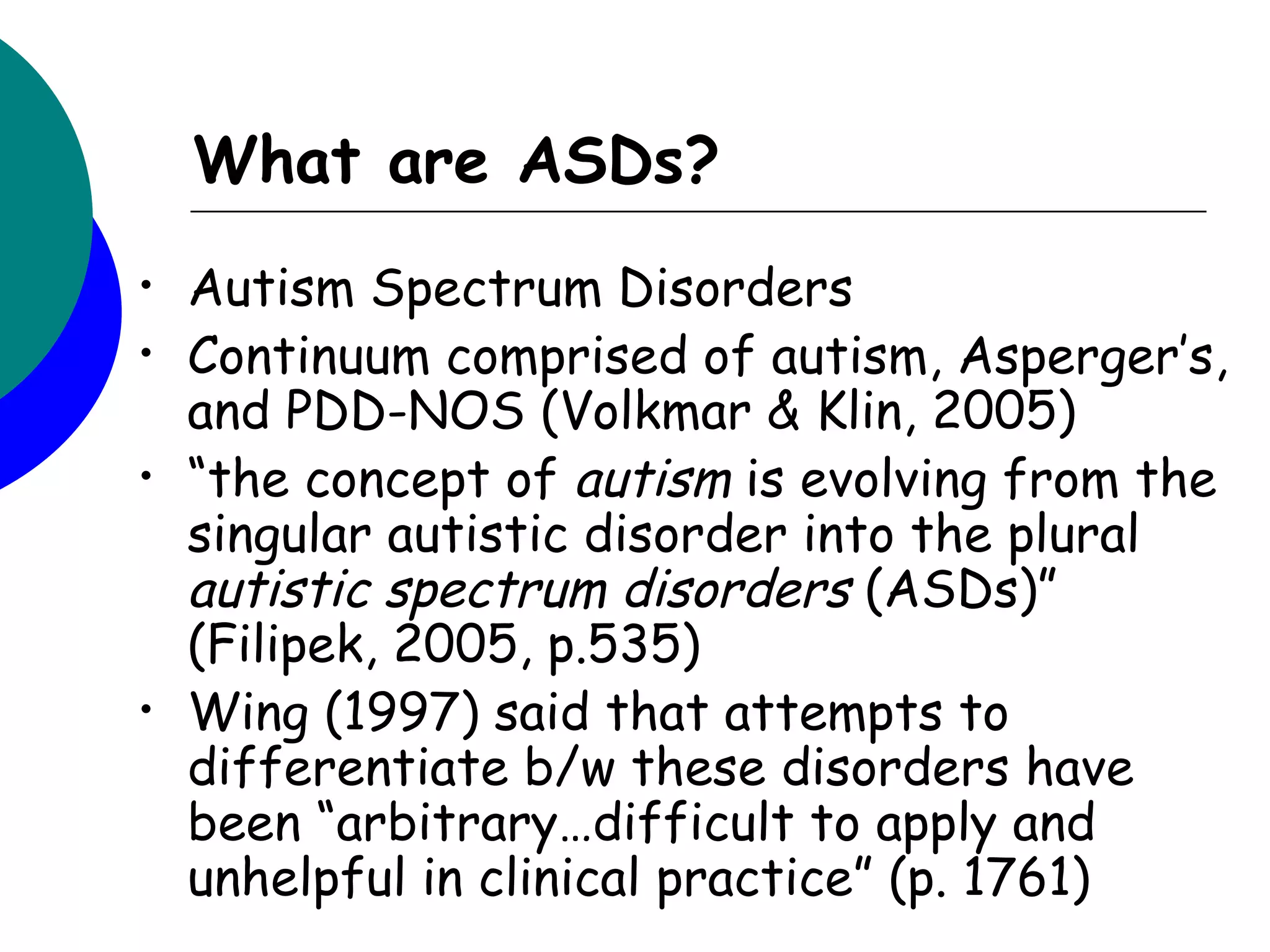 What are ASDs?
•   Autism Spectrum Disorders
•   Continuum comprised of autism, Asperger’s,
    and PDD-NOS (Volkmar & Klin, 2005)
•   “the concept of autism is evolving from the
    singular autistic disorder into the plural
    autistic spectrum disorders (ASDs)”
    (Filipek, 2005, p.535)
•   Wing (1997) said that attempts to
    differentiate b/w these disorders have
    been “arbitrary…difficult to apply and
    unhelpful in clinical practice” (p. 1761)
 
