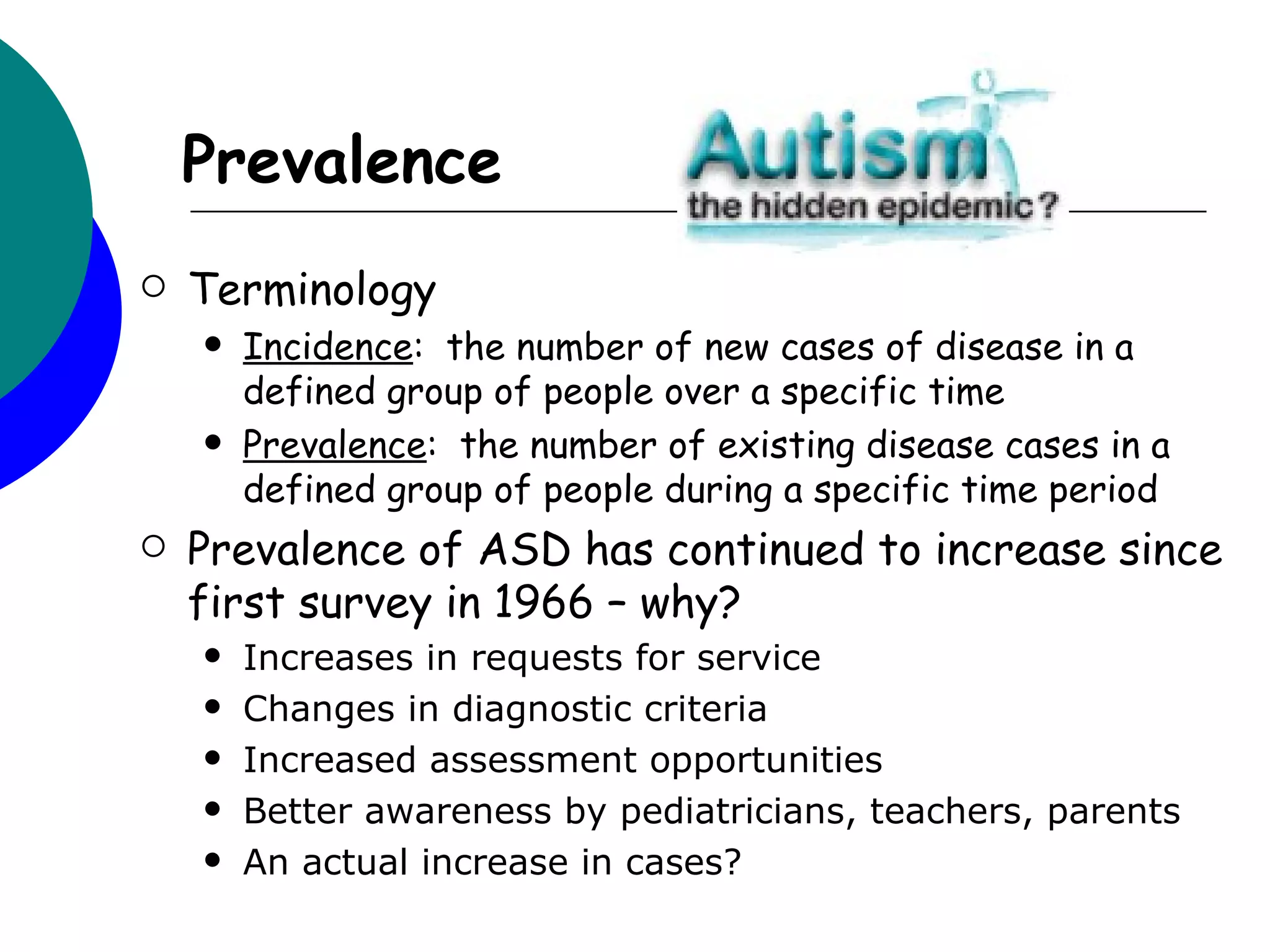 Prevalence
   Terminology
       Incidence: the number of new cases of disease in a
        defined group of people over a specific time
       Prevalence: the number of existing disease cases in a
        defined group of people during a specific time period
   Prevalence of ASD has continued to increase since
    first survey in 1966 – why?
       Increases in requests for service
       Changes in diagnostic criteria
       Increased assessment opportunities
       Better awareness by pediatricians, teachers, parents
       An actual increase in cases?
 