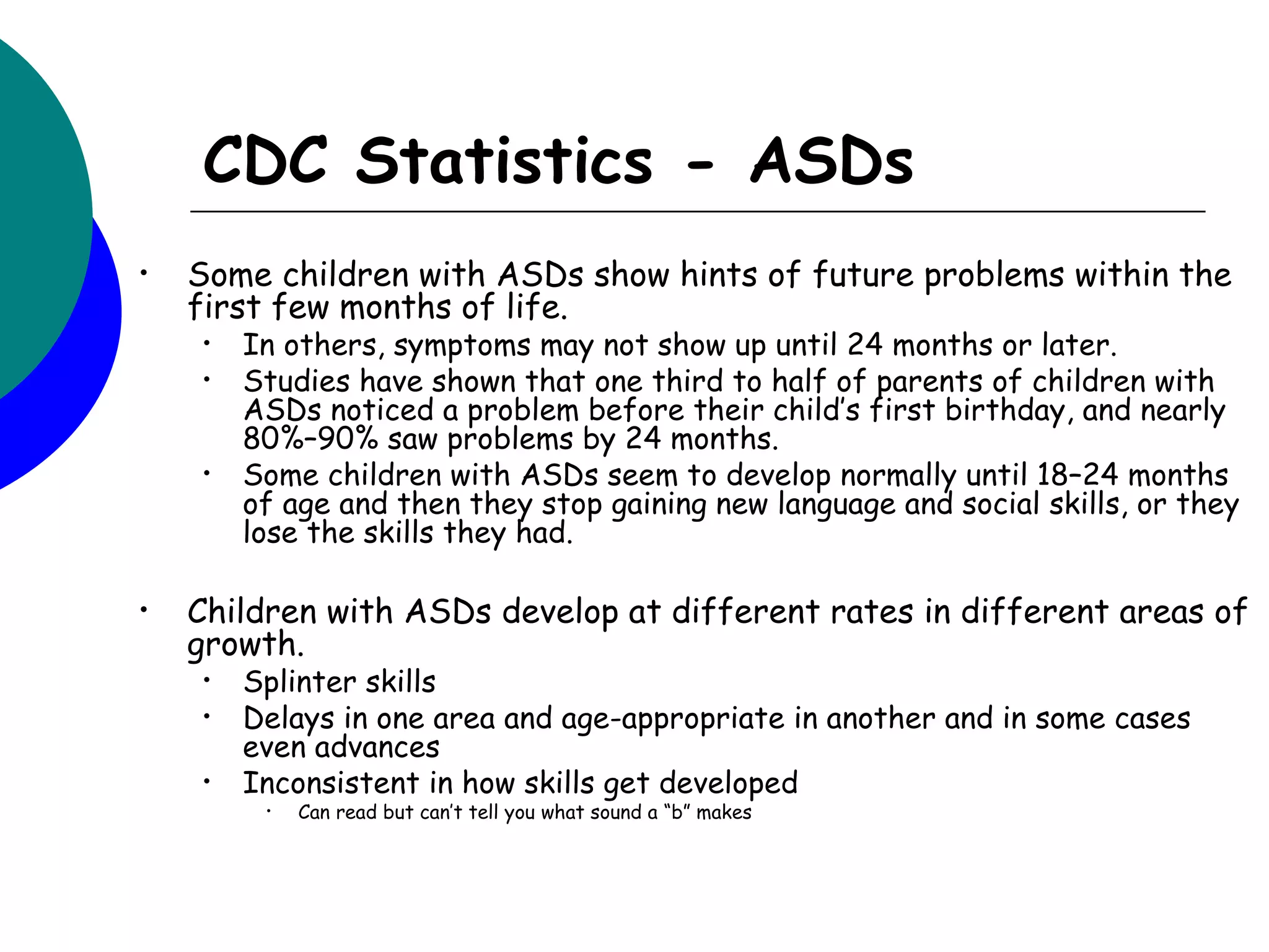 CDC Statistics - ASDs
•   Some children with ASDs show hints of future problems within the
    first few months of life.
     •   In others, symptoms may not show up until 24 months or later.
     •   Studies have shown that one third to half of parents of children with
         ASDs noticed a problem before their child’s first birthday, and nearly
         80%–90% saw problems by 24 months.
     •   Some children with ASDs seem to develop normally until 18–24 months
         of age and then they stop gaining new language and social skills, or they
         lose the skills they had.

•   Children with ASDs develop at different rates in different areas of
    growth.
     •   Splinter skills
     •   Delays in one area and age-appropriate in another and in some cases
         even advances
     •   Inconsistent in how skills get developed
          •   Can read but can’t tell you what sound a “b” makes
 