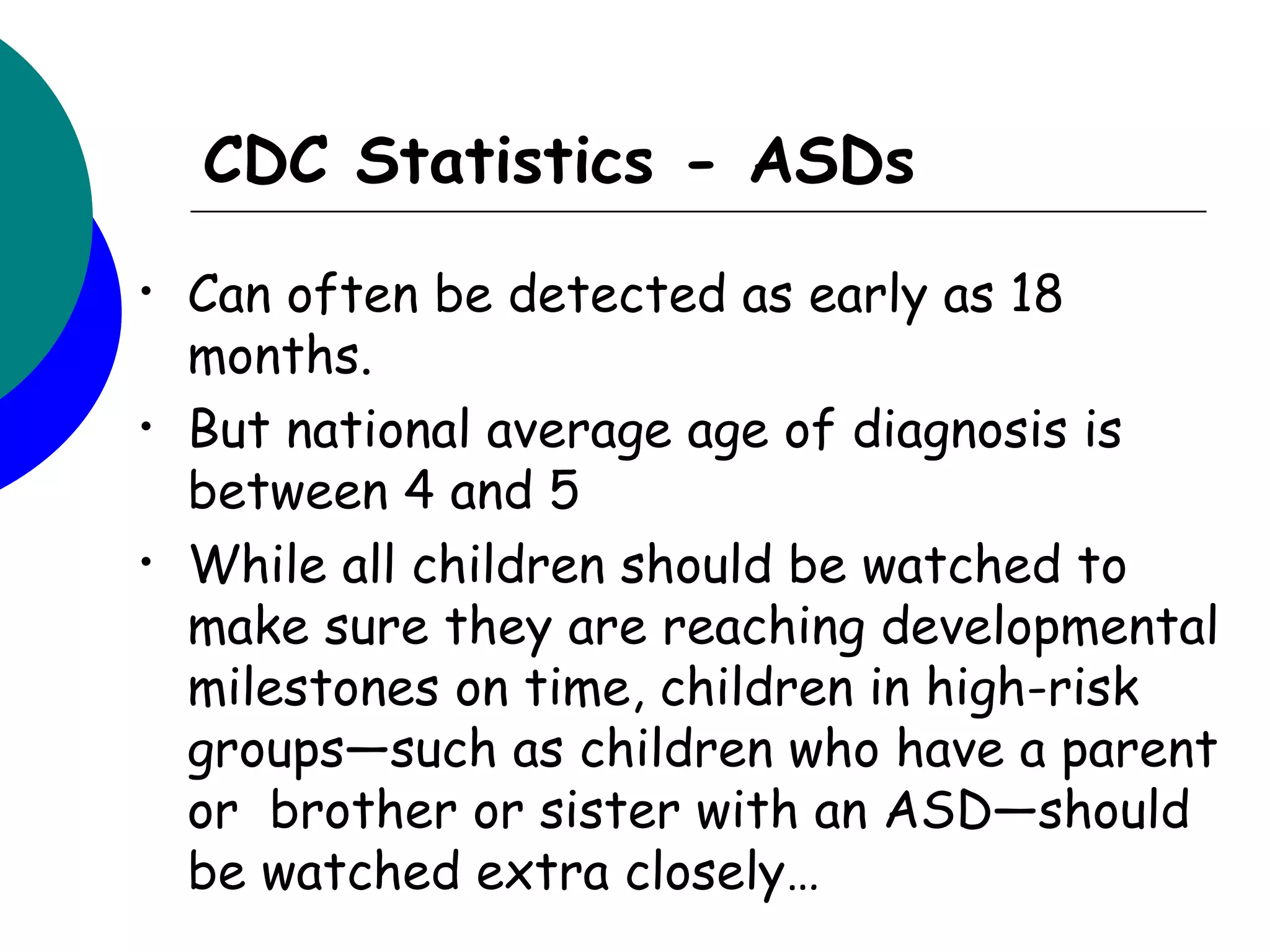CDC Statistics - ASDs
•   Can often be detected as early as 18
    months.
•   But national average age of diagnosis is
    between 4 and 5
•   While all children should be watched to
    make sure they are reaching developmental
    milestones on time, children in high-risk
    groups—such as children who have a parent
    or  brother or sister with an ASD—should
    be watched extra closely…
 