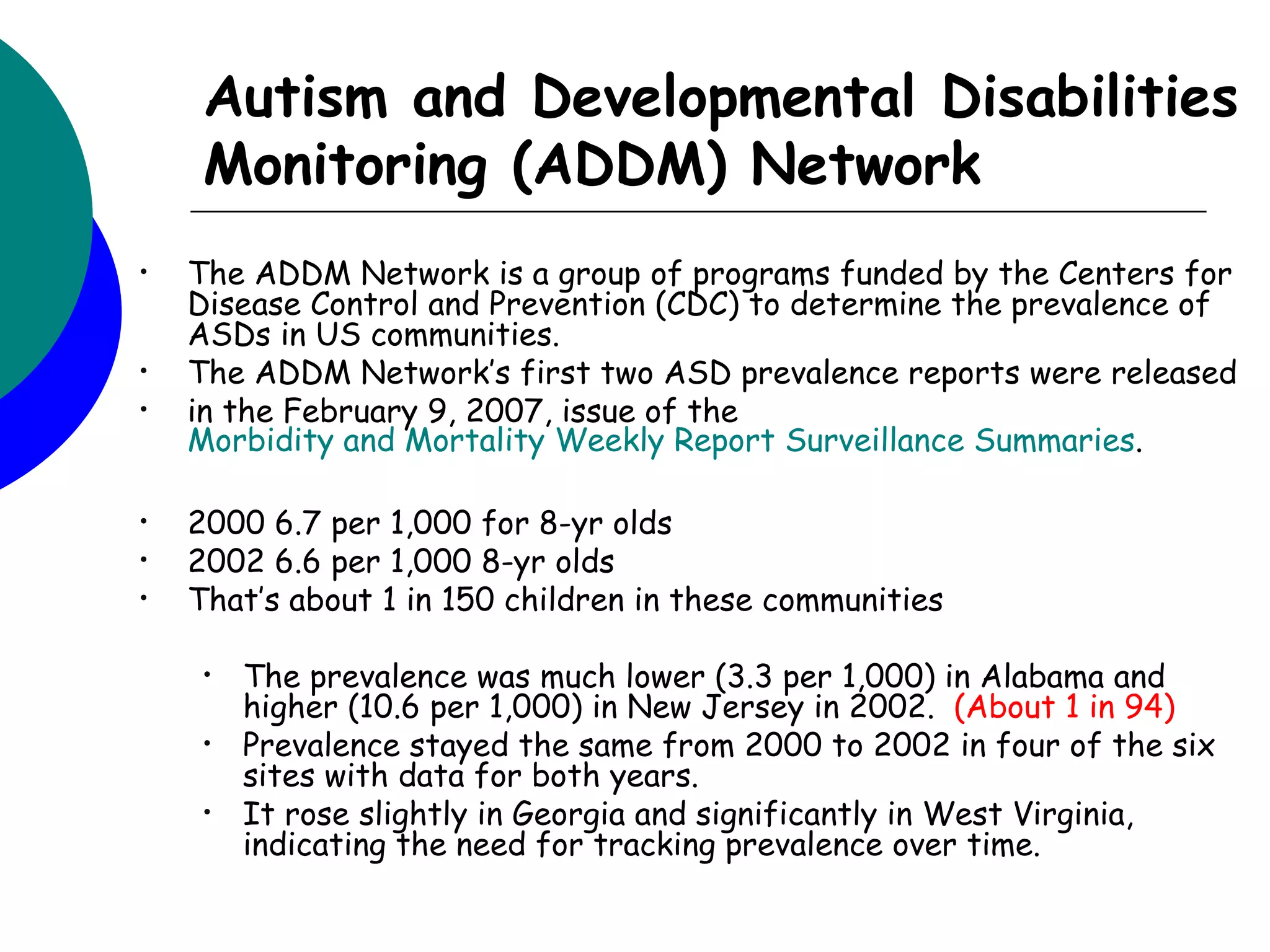 Autism and Developmental Disabilities
     Monitoring (ADDM) Network
•   The ADDM Network is a group of programs funded by the Centers for
    Disease Control and Prevention (CDC) to determine the prevalence of
    ASDs in US communities.
•   The ADDM Network’s first two ASD prevalence reports were released
•   in the February 9, 2007, issue of the
    Morbidity and Mortality Weekly Report Surveillance Summaries.

•   2000 6.7 per 1,000 for 8-yr olds
•   2002 6.6 per 1,000 8-yr olds
•   That’s about 1 in 150 children in these communities

     •   The prevalence was much lower (3.3 per 1,000) in Alabama and
         higher (10.6 per 1,000) in New Jersey in 2002. (About 1 in 94)
     •   Prevalence stayed the same from 2000 to 2002 in four of the six
         sites with data for both years.
     •   It rose slightly in Georgia and significantly in West Virginia,
         indicating the need for tracking prevalence over time.
 