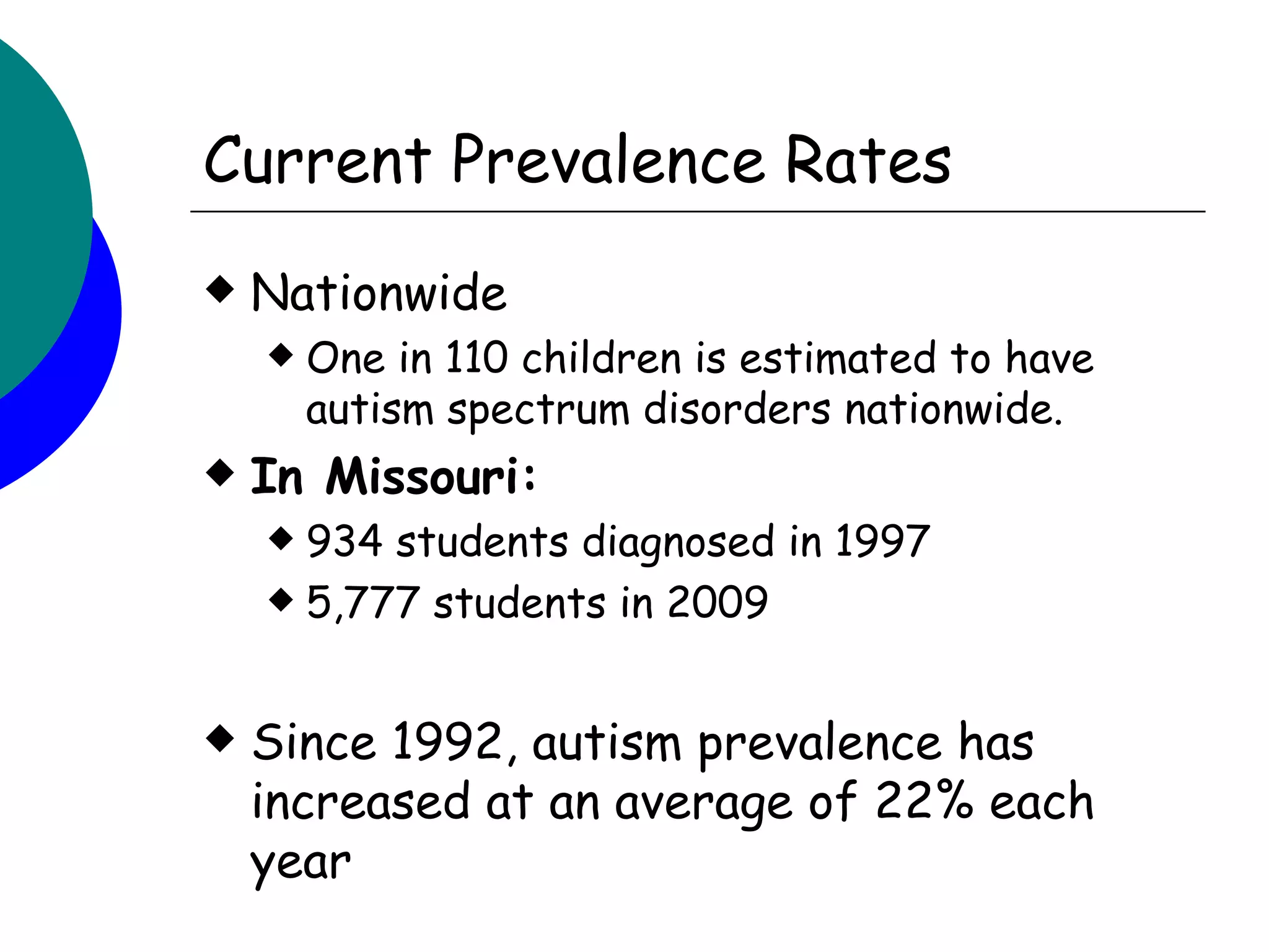 Current Prevalence Rates
   Nationwide
       One in 110 children is estimated to have
        autism spectrum disorders nationwide.
   In Missouri:
     934 students diagnosed in 1997
     5,777 students in 2009



   Since 1992, autism prevalence has
    increased at an average of 22% each
    year
 