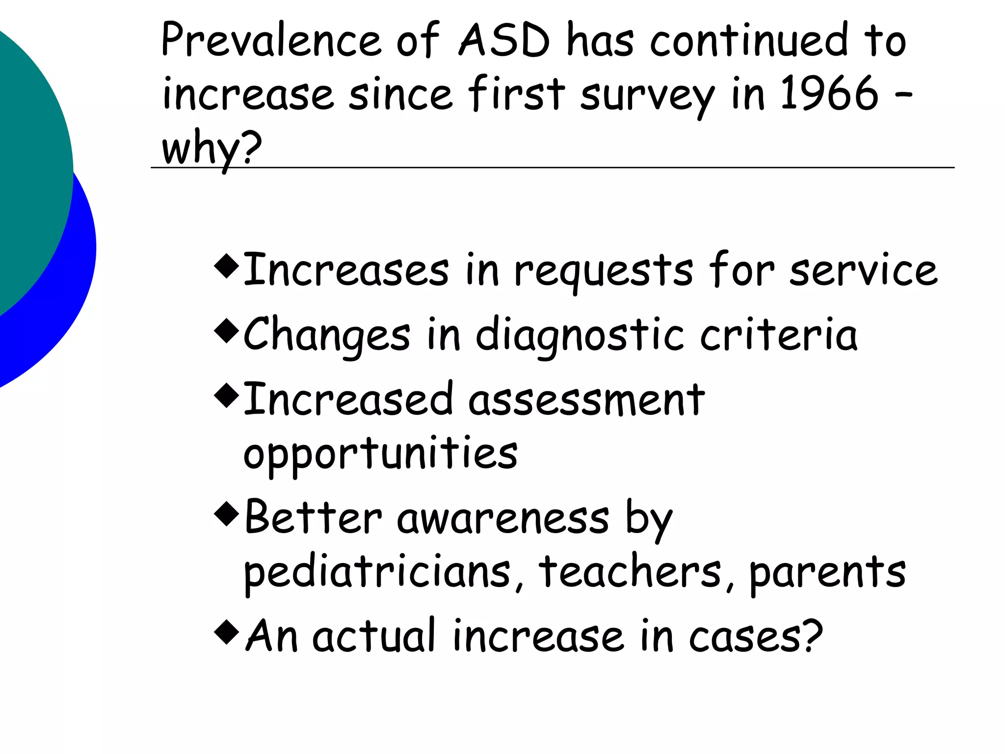 Prevalence of ASD has continued to
increase since first survey in 1966 –
why?

  Increases  in requests for service
  Changes in diagnostic criteria

  Increased assessment
   opportunities
  Better awareness by
   pediatricians, teachers, parents
  An actual increase in cases?
 