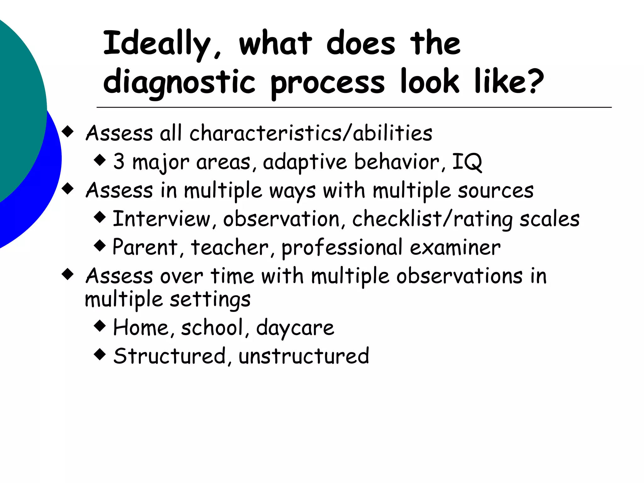 Ideally, what does the
     diagnostic process look like?
   Assess all characteristics/abilities
      3 major areas, adaptive behavior, IQ
   Assess in multiple ways with multiple sources
      Interview, observation, checklist/rating scales
      Parent, teacher, professional examiner
   Assess over time with multiple observations in
    multiple settings
      Home, school, daycare
      Structured, unstructured
 