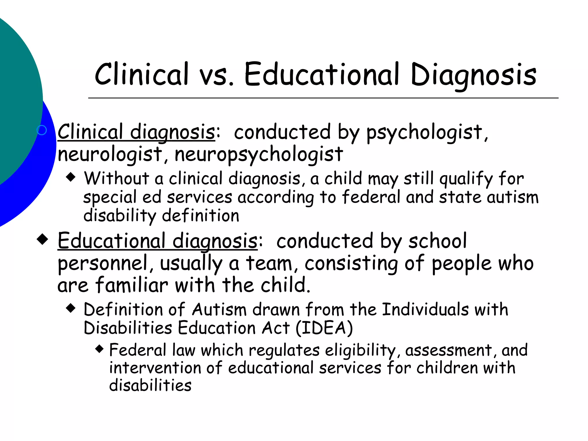 Clinical vs. Educational Diagnosis
   Clinical diagnosis: conducted by psychologist,
    neurologist, neuropsychologist
       Without a clinical diagnosis, a child may still qualify for
        special ed services according to federal and state autism
        disability definition
   Educational diagnosis: conducted by school
    personnel, usually a team, consisting of people who
    are familiar with the child.
       Definition of Autism drawn from the Individuals with
        Disabilities Education Act (IDEA)
          Federal law which regulates eligibility, assessment, and
           intervention of educational services for children with
           disabilities
 