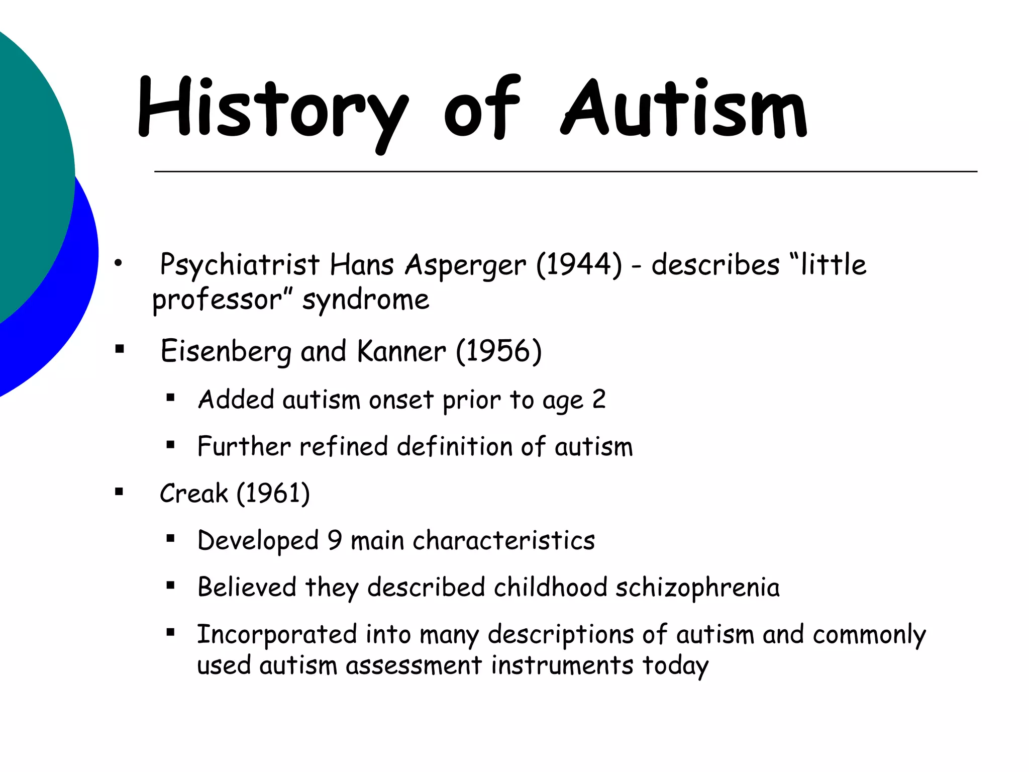 History of Autism
•    Psychiatrist Hans Asperger (1944) - describes “little
    professor” syndrome
   Eisenberg and Kanner (1956)
     Added autism onset prior to age 2
     Further refined definition of autism
   Creak (1961)
     Developed 9 main characteristics
     Believed they described childhood schizophrenia
     Incorporated into many descriptions of autism and commonly
      used autism assessment instruments today
 