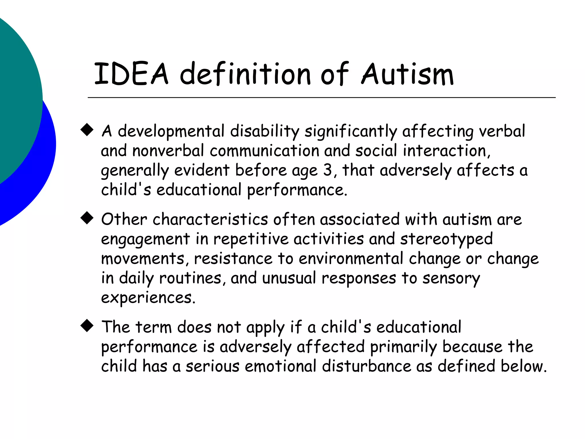 IDEA definition of Autism
 A developmental disability significantly affecting verbal
  and nonverbal communication and social interaction,
  generally evident before age 3, that adversely affects a
  child's educational performance.
 Other characteristics often associated with autism are
  engagement in repetitive activities and stereotyped
  movements, resistance to environmental change or change
  in daily routines, and unusual responses to sensory
  experiences.
 The term does not apply if a child's educational
  performance is adversely affected primarily because the
  child has a serious emotional disturbance as defined below.
 