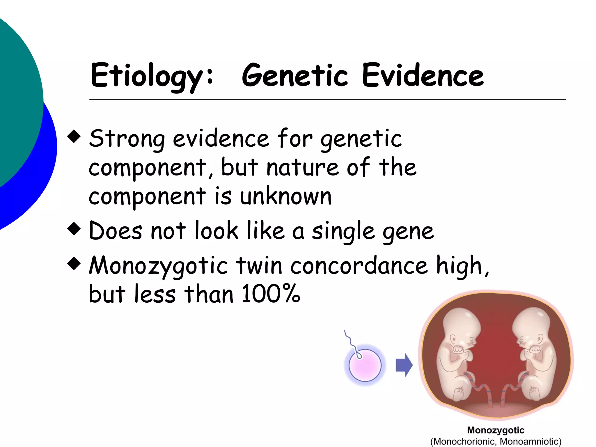 Etiology: Genetic Evidence
 Strong evidence for genetic
  component, but nature of the
  component is unknown
 Does not look like a single gene

 Monozygotic twin concordance high,
  but less than 100%
 