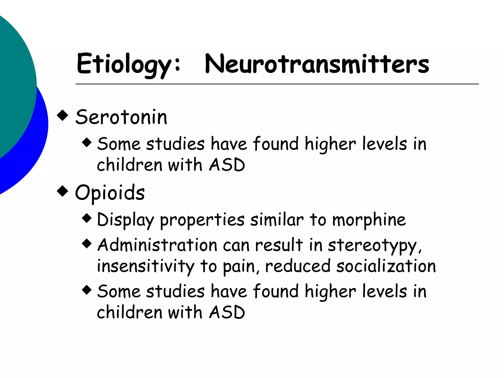 Etiology: Neurotransmitters
   Serotonin
     Some  studies have found higher levels in
      children with ASD
   Opioids
     Display properties similar to morphine
     Administration can result in stereotypy,
      insensitivity to pain, reduced socialization
     Some studies have found higher levels in
      children with ASD
 