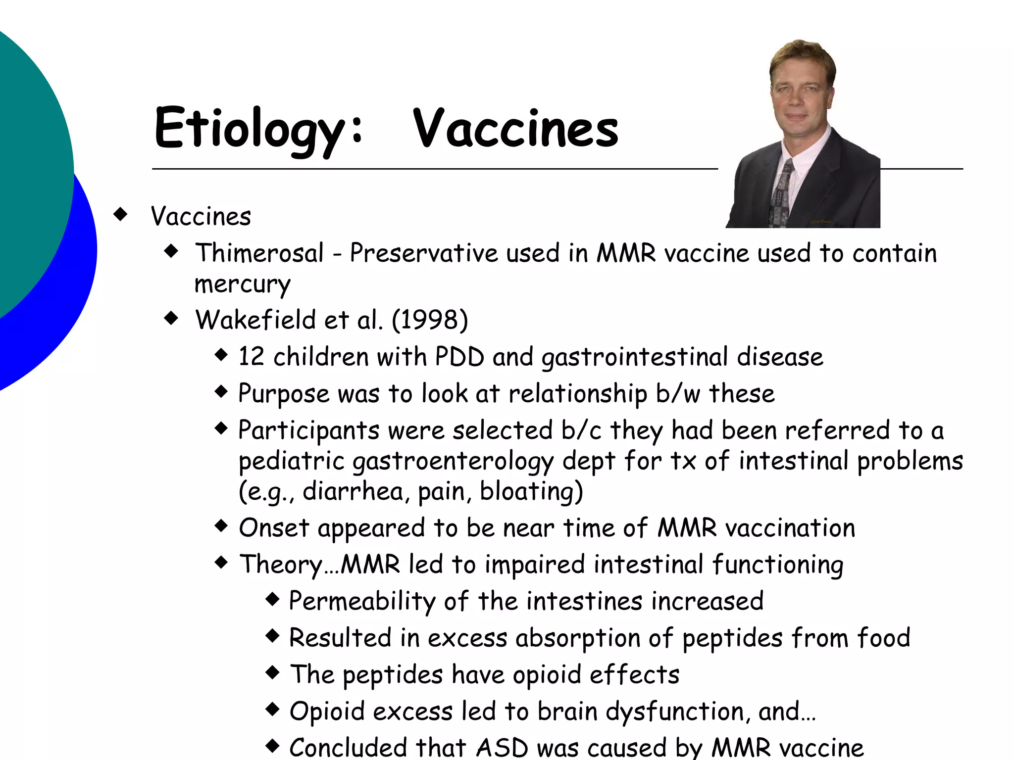 Etiology: Vaccines
   Vaccines
      Thimerosal - Preservative used in MMR vaccine used to contain
       mercury
      Wakefield et al. (1998)

          12 children with PDD and gastrointestinal disease

          Purpose was to look at relationship b/w these

          Participants were selected b/c they had been referred to a

           pediatric gastroenterology dept for tx of intestinal problems
           (e.g., diarrhea, pain, bloating)
          Onset appeared to be near time of MMR vaccination

          Theory…MMR led to impaired intestinal functioning

              Permeability of the intestines increased

              Resulted in excess absorption of peptides from food

              The peptides have opioid effects

              Opioid excess led to brain dysfunction, and…

              Concluded that ASD was caused by MMR vaccine
 