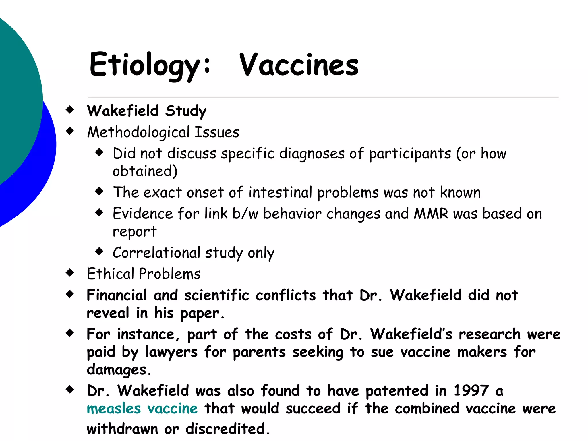 Etiology: Vaccines
   Wakefield Study
   Methodological Issues
      Did not discuss specific diagnoses of participants (or how
        obtained)
      The exact onset of intestinal problems was not known

      Evidence for link b/w behavior changes and MMR was based on
        report
      Correlational study only

   Ethical Problems
   Financial and scientific conflicts that Dr. Wakefield did not
    reveal in his paper.
   For instance, part of the costs of Dr. Wakefield’s research were
    paid by lawyers for parents seeking to sue vaccine makers for
    damages.
   Dr. Wakefield was also found to have patented in 1997 a
    measles vaccine that would succeed if the combined vaccine were
    withdrawn or discredited.
 