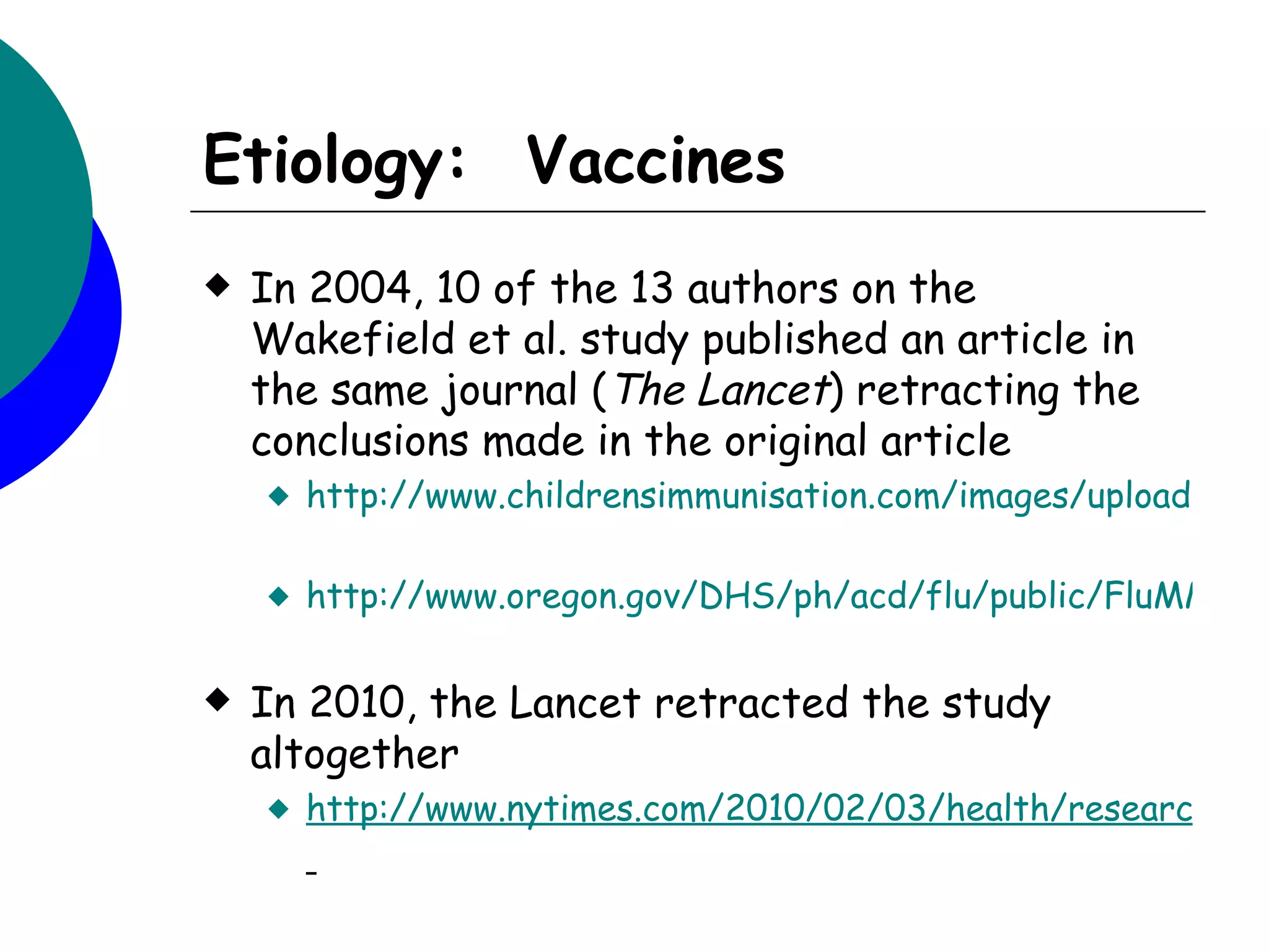 Etiology: Vaccines
   In 2004, 10 of the 13 authors on the
    Wakefield et al. study published an article in
    the same journal (The Lancet) retracting the
    conclusions made in the original article
       http://www.childrensimmunisation.com/images/uploaded/D

       http://www.oregon.gov/DHS/ph/acd/flu/public/FluMMRau

   In 2010, the Lancet retracted the study
    altogether
       http://www.nytimes.com/2010/02/03/health/research/03
 