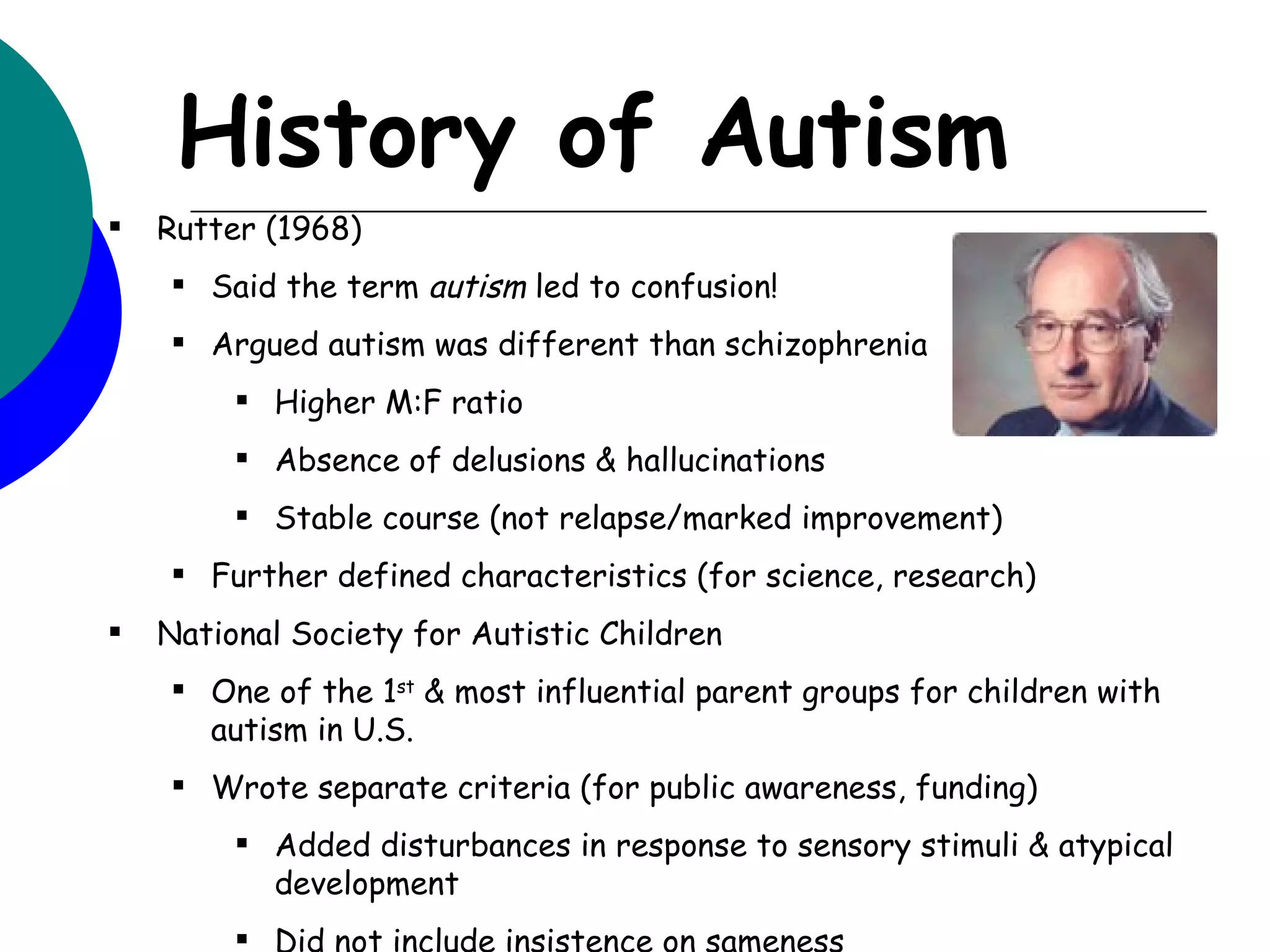 History of Autism
   Rutter (1968)
     Said the term autism led to confusion!
     Argued autism was different than schizophrenia
          Higher M:F ratio
          Absence of delusions & hallucinations
          Stable course (not relapse/marked improvement)
     Further defined characteristics (for science, research)
   National Society for Autistic Children
     One of the 1st & most influential parent groups for children with
      autism in U.S.
     Wrote separate criteria (for public awareness, funding)
          Added disturbances in response to sensory stimuli & atypical
           development
          Did not include insistence on sameness
 