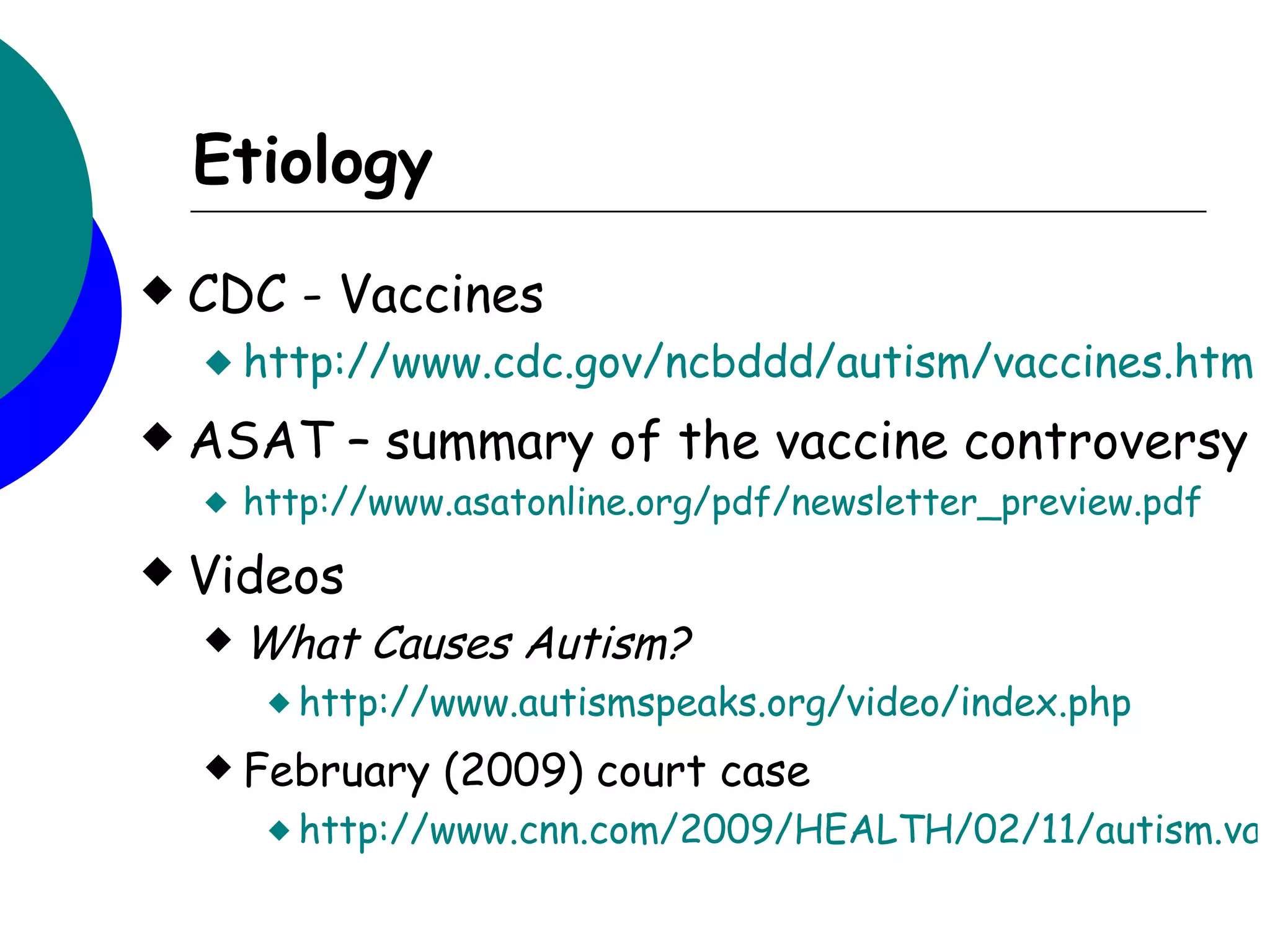 Etiology
   CDC - Vaccines
     http://www.cdc.gov/ncbddd/autism/vaccines.htm

   ASAT – summary of the vaccine controversy
       http://www.asatonline.org/pdf/newsletter_preview.pdf
   Videos
     What    Causes Autism?
          http://www.autismspeaks.org/video/index.php

     February    (2009) court case
          http://www.cnn.com/2009/HEALTH/02/11/autism.vac
 