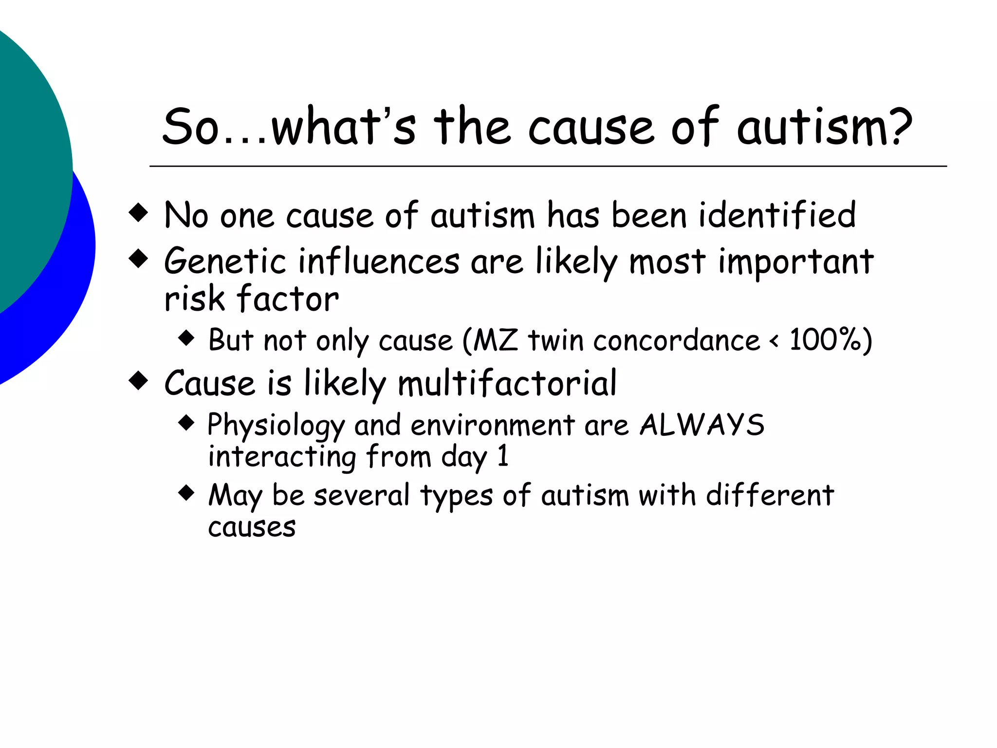 So…what’s the cause of autism?
   No one cause of autism has been identified
   Genetic influences are likely most important
    risk factor
       But not only cause (MZ twin concordance < 100%)
   Cause is likely multifactorial
       Physiology and environment are ALWAYS
        interacting from day 1
       May be several types of autism with different
        causes
 