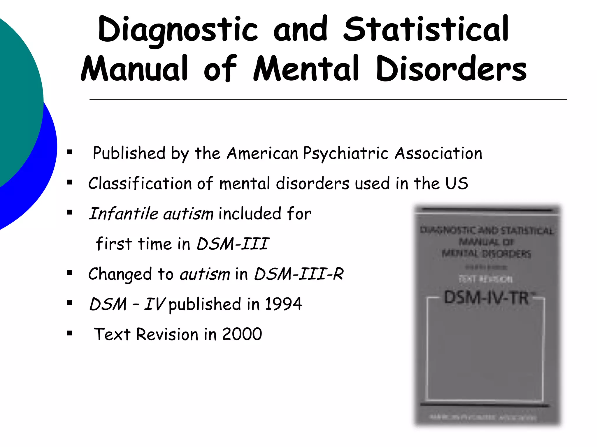 Diagnostic and Statistical
    Manual of Mental Disorders

   Published by the American Psychiatric Association
 Classification of mental disorders used in the US
 Infantile autism included for
    first time in DSM-III
 Changed to autism in DSM-III-R
 DSM – IV published in 1994
   Text Revision in 2000
 