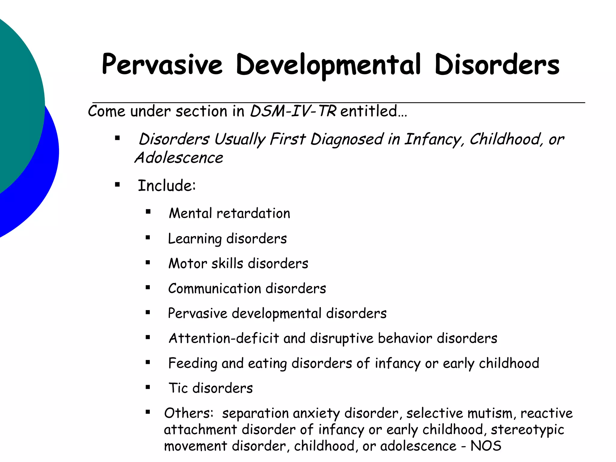Pervasive Developmental Disorders
Come under section in DSM-IV-TR entitled…
      Disorders Usually First Diagnosed in Infancy, Childhood, or
       Adolescence
      Include:
           Mental retardation
           Learning disorders
           Motor skills disorders
           Communication disorders
           Pervasive developmental disorders
           Attention-deficit and disruptive behavior disorders
           Feeding and eating disorders of infancy or early childhood
           Tic disorders
         Others: separation anxiety disorder, selective mutism, reactive
          attachment disorder of infancy or early childhood, stereotypic
          movement disorder, childhood, or adolescence - NOS
 