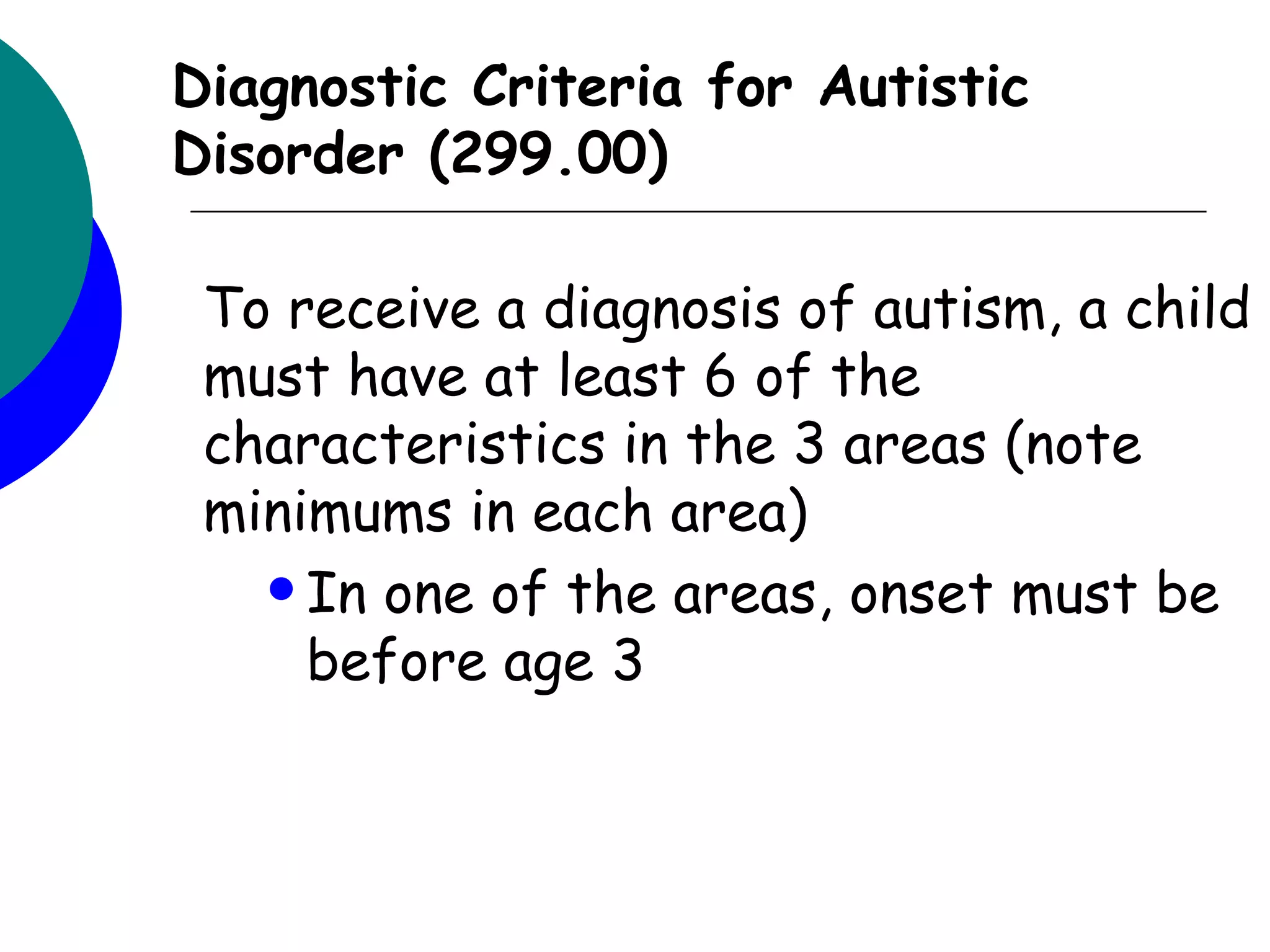 Diagnostic Criteria for Autistic
Disorder (299.00)

 To receive a diagnosis of autism, a child
 must have at least 6 of the
 characteristics in the 3 areas (note
 minimums in each area)
    In one of the areas, onset must be
     before age 3
 