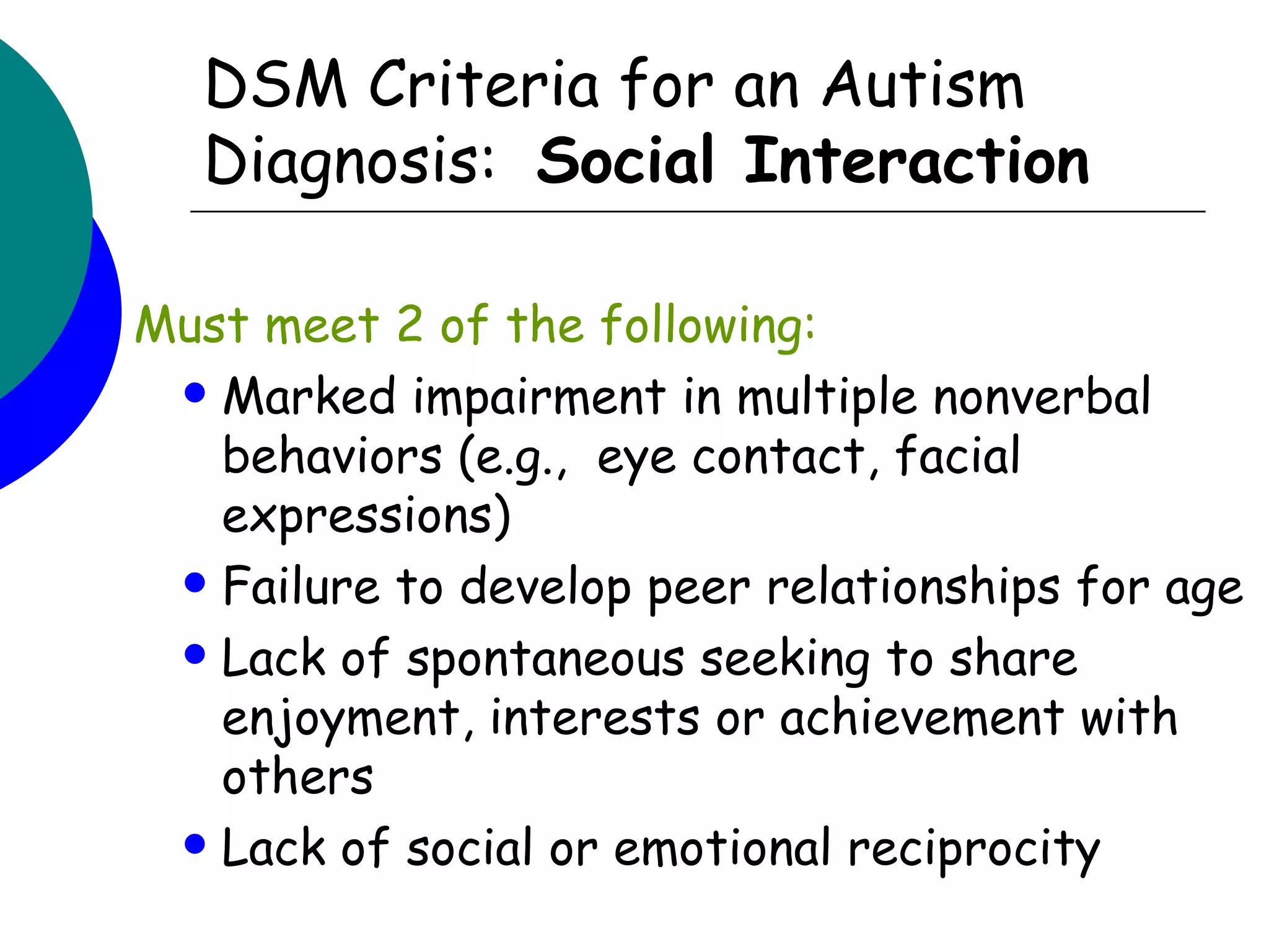 DSM Criteria for an Autism
   Diagnosis: Social Interaction

Must meet 2 of the following:
  Marked impairment in multiple nonverbal
   behaviors (e.g., eye contact, facial
   expressions)
  Failure to develop peer relationships for age

  Lack of spontaneous seeking to share
   enjoyment, interests or achievement with
   others
  Lack of social or emotional reciprocity
 