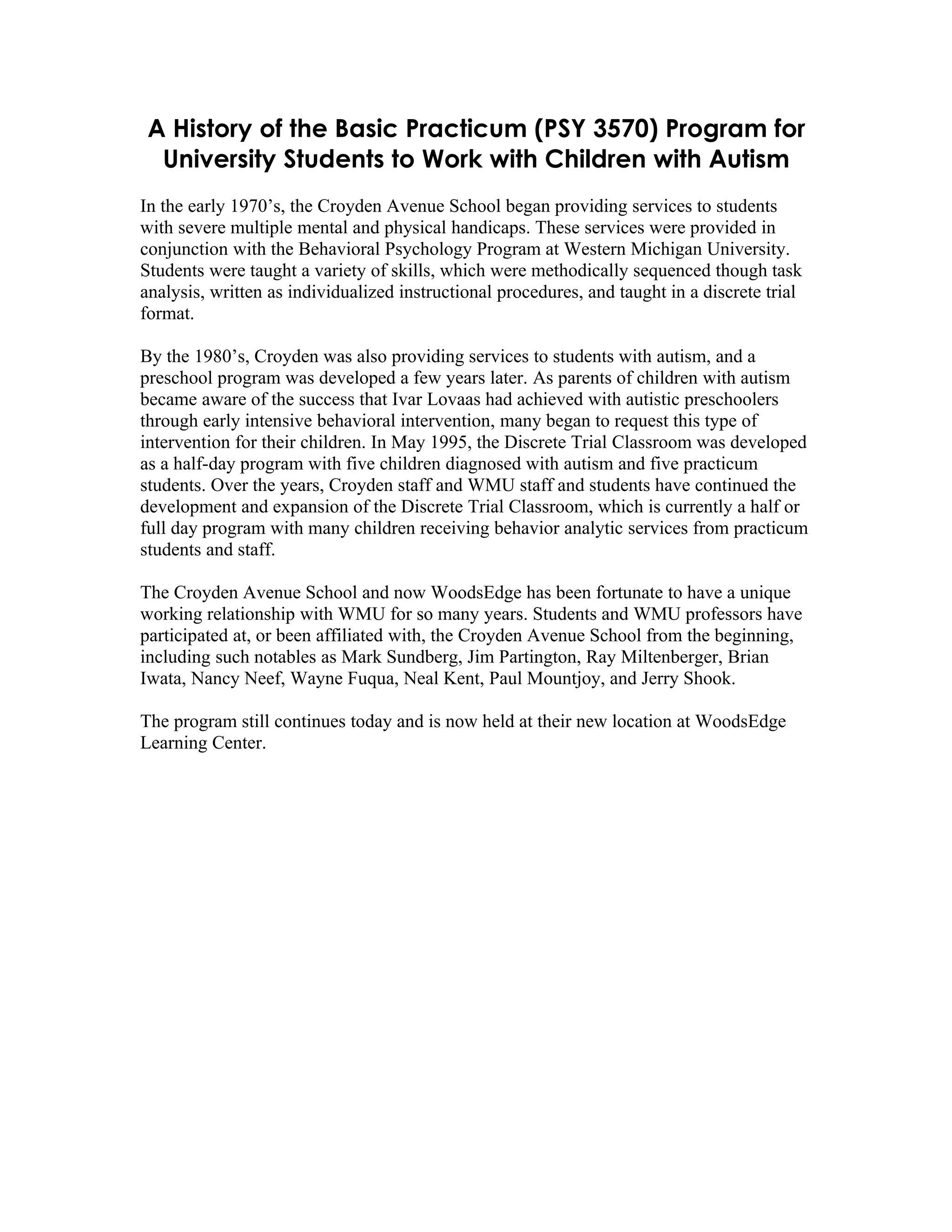 A History of the Basic Practicum (PSY 3570) Program for
  University Students to Work with Children with Autism
In the early 1970’s, the Croyden Avenue School began providing services to students
with severe multiple mental and physical handicaps. These services were provided in
conjunction with the Behavioral Psychology Program at Western Michigan University.
Students were taught a variety of skills, which were methodically sequenced though task
analysis, written as individualized instructional procedures, and taught in a discrete trial
format.

By the 1980’s, Croyden was also providing services to students with autism, and a
preschool program was developed a few years later. As parents of children with autism
became aware of the success that Ivar Lovaas had achieved with autistic preschoolers
through early intensive behavioral intervention, many began to request this type of
intervention for their children. In May 1995, the Discrete Trial Classroom was developed
as a half-day program with five children diagnosed with autism and five practicum
students. Over the years, Croyden staff and WMU staff and students have continued the
development and expansion of the Discrete Trial Classroom, which is currently a half or
full day program with many children receiving behavior analytic services from practicum
students and staff.

The Croyden Avenue School and now WoodsEdge has been fortunate to have a unique
working relationship with WMU for so many years. Students and WMU professors have
participated at, or been affiliated with, the Croyden Avenue School from the beginning,
including such notables as Mark Sundberg, Jim Partington, Ray Miltenberger, Brian
Iwata, Nancy Neef, Wayne Fuqua, Neal Kent, Paul Mountjoy, and Jerry Shook.

The program still continues today and is now held at their new location at WoodsEdge
Learning Center.
 