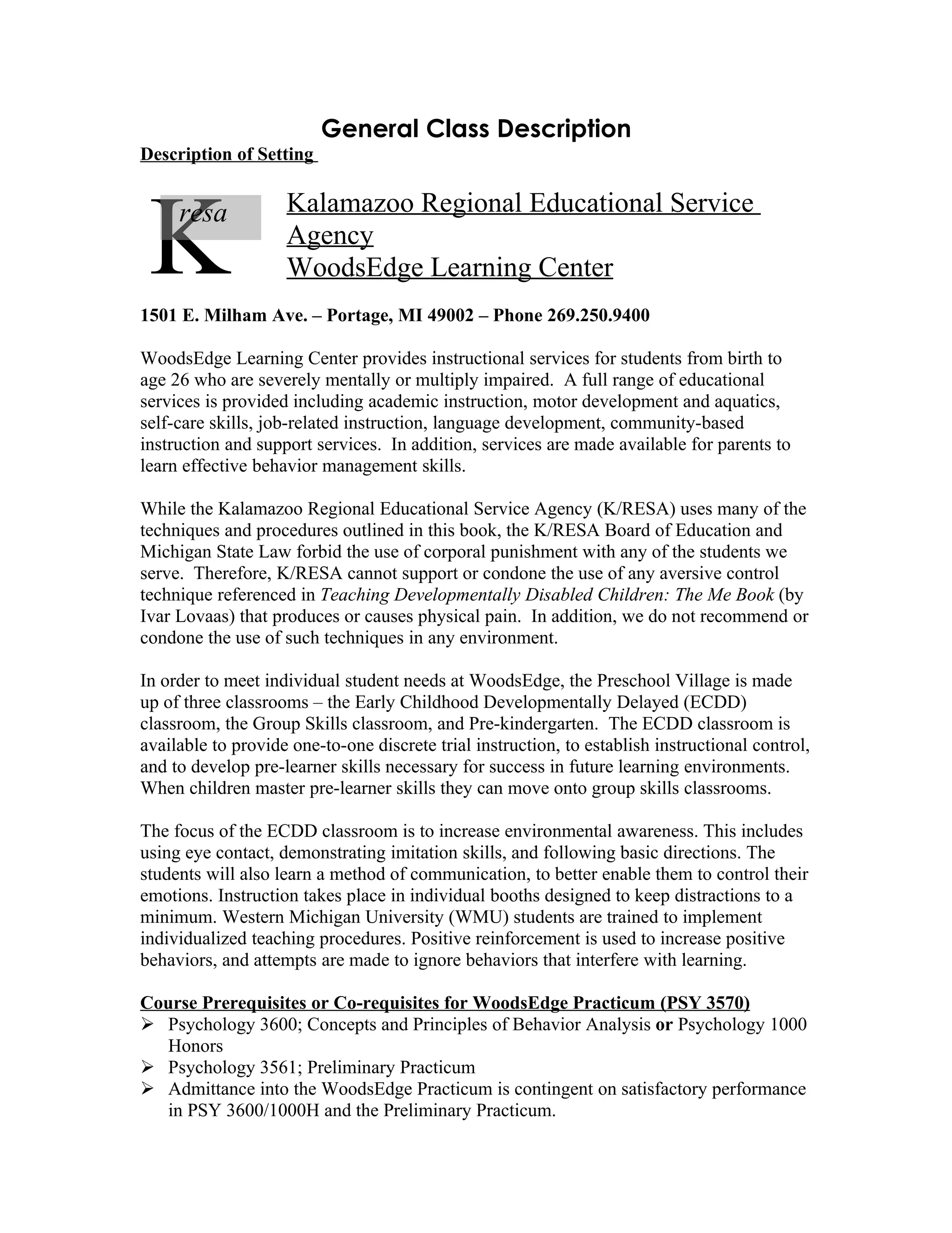 General Class Description
Description of Setting




 K   resa           Kalamazoo Regional Educational Service
                    Agency
                    WoodsEdge Learning Center
1501 E. Milham Ave. – Portage, MI 49002 – Phone 269.250.9400

WoodsEdge Learning Center provides instructional services for students from birth to
age 26 who are severely mentally or multiply impaired. A full range of educational
services is provided including academic instruction, motor development and aquatics,
self-care skills, job-related instruction, language development, community-based
instruction and support services. In addition, services are made available for parents to
learn effective behavior management skills.

While the Kalamazoo Regional Educational Service Agency (K/RESA) uses many of the
techniques and procedures outlined in this book, the K/RESA Board of Education and
Michigan State Law forbid the use of corporal punishment with any of the students we
serve. Therefore, K/RESA cannot support or condone the use of any aversive control
technique referenced in Teaching Developmentally Disabled Children: The Me Book (by
Ivar Lovaas) that produces or causes physical pain. In addition, we do not recommend or
condone the use of such techniques in any environment.

In order to meet individual student needs at WoodsEdge, the Preschool Village is made
up of three classrooms – the Early Childhood Developmentally Delayed (ECDD)
classroom, the Group Skills classroom, and Pre-kindergarten. The ECDD classroom is
available to provide one-to-one discrete trial instruction, to establish instructional control,
and to develop pre-learner skills necessary for success in future learning environments.
When children master pre-learner skills they can move onto group skills classrooms.

The focus of the ECDD classroom is to increase environmental awareness. This includes
using eye contact, demonstrating imitation skills, and following basic directions. The
students will also learn a method of communication, to better enable them to control their
emotions. Instruction takes place in individual booths designed to keep distractions to a
minimum. Western Michigan University (WMU) students are trained to implement
individualized teaching procedures. Positive reinforcement is used to increase positive
behaviors, and attempts are made to ignore behaviors that interfere with learning.

Course Prerequisites or Co-requisites for WoodsEdge Practicum (PSY 3570)
 Psychology 3600; Concepts and Principles of Behavior Analysis or Psychology 1000
  Honors
 Psychology 3561; Preliminary Practicum
 Admittance into the WoodsEdge Practicum is contingent on satisfactory performance
  in PSY 3600/1000H and the Preliminary Practicum.
 