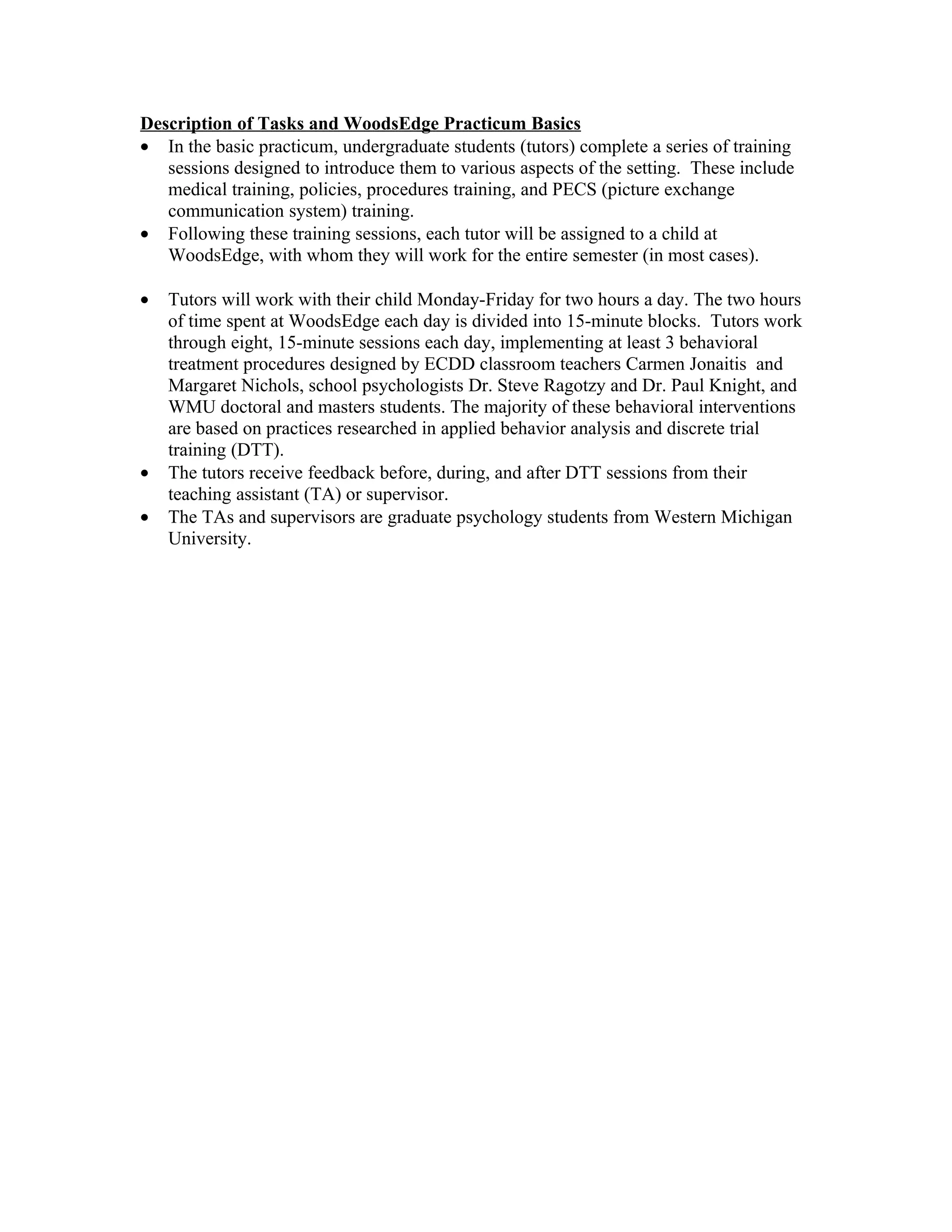 Description of Tasks and WoodsEdge Practicum Basics
• In the basic practicum, undergraduate students (tutors) complete a series of training
   sessions designed to introduce them to various aspects of the setting. These include
   medical training, policies, procedures training, and PECS (picture exchange
   communication system) training.
• Following these training sessions, each tutor will be assigned to a child at
   WoodsEdge, with whom they will work for the entire semester (in most cases).

•   Tutors will work with their child Monday-Friday for two hours a day. The two hours
    of time spent at WoodsEdge each day is divided into 15-minute blocks. Tutors work
    through eight, 15-minute sessions each day, implementing at least 3 behavioral
    treatment procedures designed by ECDD classroom teachers Carmen Jonaitis and
    Margaret Nichols, school psychologists Dr. Steve Ragotzy and Dr. Paul Knight, and
    WMU doctoral and masters students. The majority of these behavioral interventions
    are based on practices researched in applied behavior analysis and discrete trial
    training (DTT).
•   The tutors receive feedback before, during, and after DTT sessions from their
    teaching assistant (TA) or supervisor.
•   The TAs and supervisors are graduate psychology students from Western Michigan
    University.
 