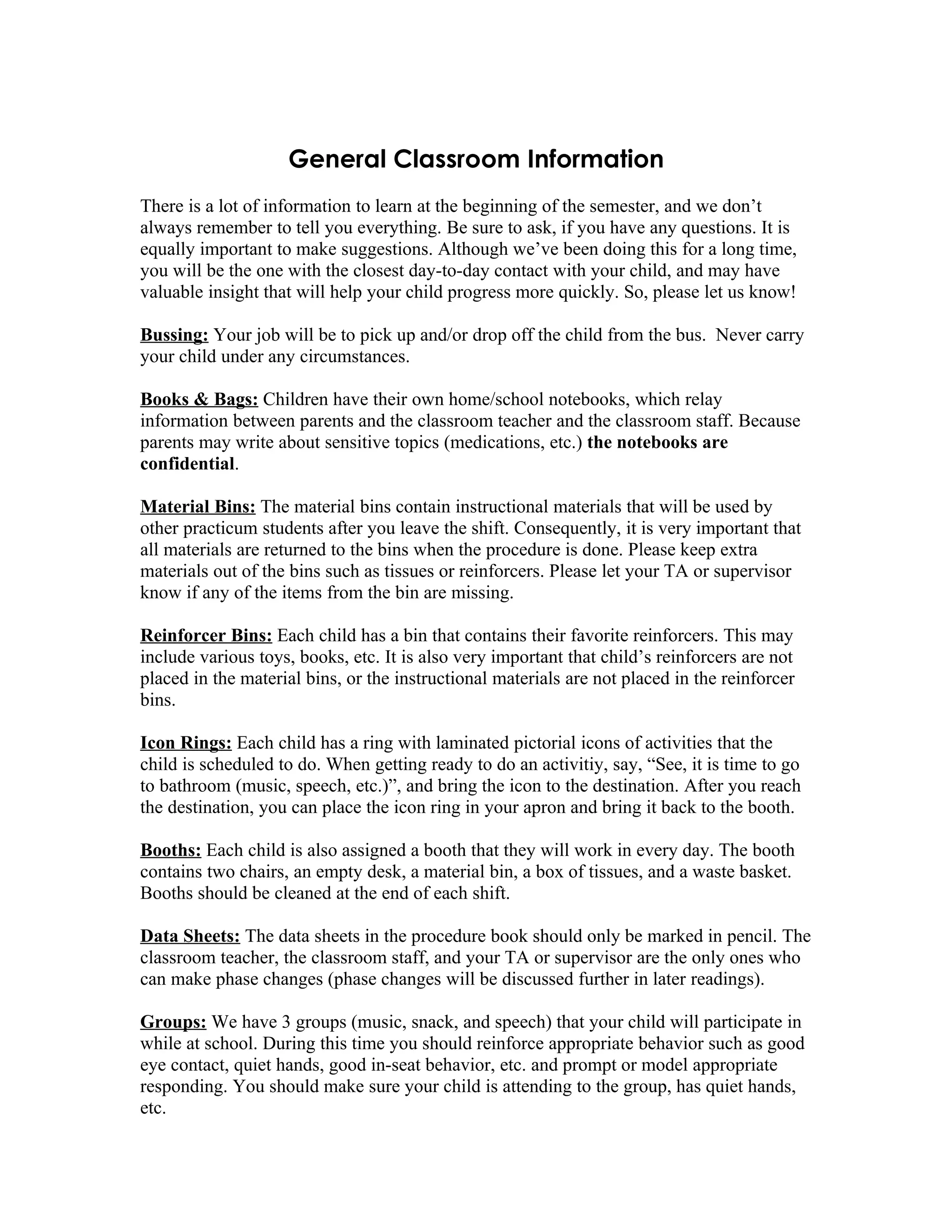 General Classroom Information
There is a lot of information to learn at the beginning of the semester, and we don’t
always remember to tell you everything. Be sure to ask, if you have any questions. It is
equally important to make suggestions. Although we’ve been doing this for a long time,
you will be the one with the closest day-to-day contact with your child, and may have
valuable insight that will help your child progress more quickly. So, please let us know!

Bussing: Your job will be to pick up and/or drop off the child from the bus. Never carry
your child under any circumstances.

Books & Bags: Children have their own home/school notebooks, which relay
information between parents and the classroom teacher and the classroom staff. Because
parents may write about sensitive topics (medications, etc.) the notebooks are
confidential.

Material Bins: The material bins contain instructional materials that will be used by
other practicum students after you leave the shift. Consequently, it is very important that
all materials are returned to the bins when the procedure is done. Please keep extra
materials out of the bins such as tissues or reinforcers. Please let your TA or supervisor
know if any of the items from the bin are missing.

Reinforcer Bins: Each child has a bin that contains their favorite reinforcers. This may
include various toys, books, etc. It is also very important that child’s reinforcers are not
placed in the material bins, or the instructional materials are not placed in the reinforcer
bins.

Icon Rings: Each child has a ring with laminated pictorial icons of activities that the
child is scheduled to do. When getting ready to do an activitiy, say, “See, it is time to go
to bathroom (music, speech, etc.)”, and bring the icon to the destination. After you reach
the destination, you can place the icon ring in your apron and bring it back to the booth.

Booths: Each child is also assigned a booth that they will work in every day. The booth
contains two chairs, an empty desk, a material bin, a box of tissues, and a waste basket.
Booths should be cleaned at the end of each shift.

Data Sheets: The data sheets in the procedure book should only be marked in pencil. The
classroom teacher, the classroom staff, and your TA or supervisor are the only ones who
can make phase changes (phase changes will be discussed further in later readings).

Groups: We have 3 groups (music, snack, and speech) that your child will participate in
while at school. During this time you should reinforce appropriate behavior such as good
eye contact, quiet hands, good in-seat behavior, etc. and prompt or model appropriate
responding. You should make sure your child is attending to the group, has quiet hands,
etc.
 