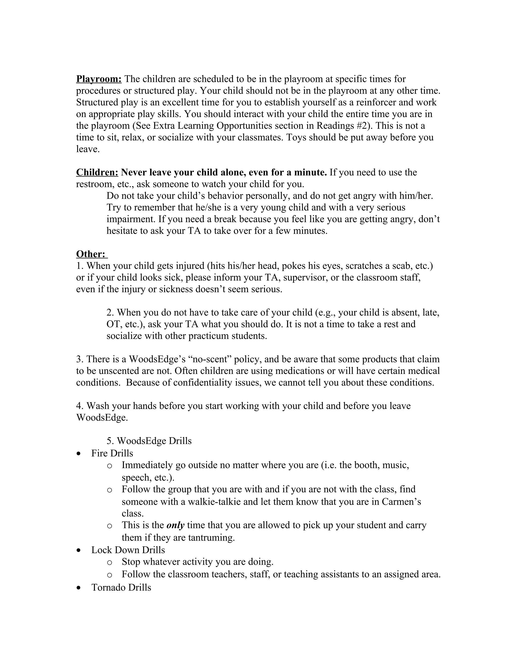 Playroom: The children are scheduled to be in the playroom at specific times for
procedures or structured play. Your child should not be in the playroom at any other time.
Structured play is an excellent time for you to establish yourself as a reinforcer and work
on appropriate play skills. You should interact with your child the entire time you are in
the playroom (See Extra Learning Opportunities section in Readings #2). This is not a
time to sit, relax, or socialize with your classmates. Toys should be put away before you
leave.

Children: Never leave your child alone, even for a minute. If you need to use the
restroom, etc., ask someone to watch your child for you.
       Do not take your child’s behavior personally, and do not get angry with him/her.
       Try to remember that he/she is a very young child and with a very serious
       impairment. If you need a break because you feel like you are getting angry, don’t
       hesitate to ask your TA to take over for a few minutes.

Other:
1. When your child gets injured (hits his/her head, pokes his eyes, scratches a scab, etc.)
or if your child looks sick, please inform your TA, supervisor, or the classroom staff,
even if the injury or sickness doesn’t seem serious.

       2. When you do not have to take care of your child (e.g., your child is absent, late,
       OT, etc.), ask your TA what you should do. It is not a time to take a rest and
       socialize with other practicum students.

3. There is a WoodsEdge’s “no-scent” policy, and be aware that some products that claim
to be unscented are not. Often children are using medications or will have certain medical
conditions. Because of confidentiality issues, we cannot tell you about these conditions.

4. Wash your hands before you start working with your child and before you leave
WoodsEdge.

        5. WoodsEdge Drills
•   Fire Drills
        o Immediately go outside no matter where you are (i.e. the booth, music,
            speech, etc.).
        o Follow the group that you are with and if you are not with the class, find
            someone with a walkie-talkie and let them know that you are in Carmen’s
            class.
        o This is the only time that you are allowed to pick up your student and carry
            them if they are tantruming.
•   Lock Down Drills
        o Stop whatever activity you are doing.
        o Follow the classroom teachers, staff, or teaching assistants to an assigned area.
•   Tornado Drills
 
