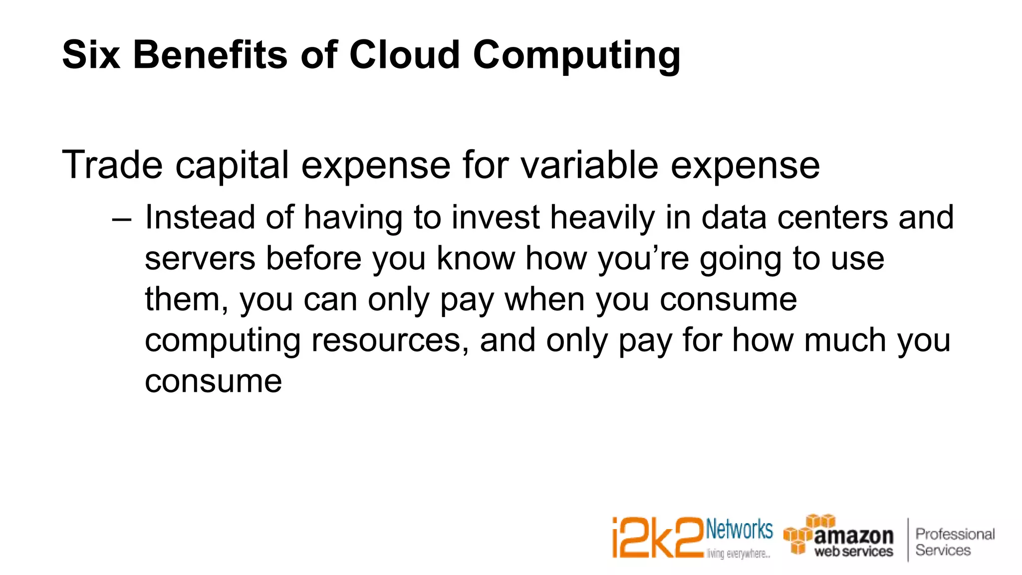 Six Benefits of Cloud Computing
Trade capital expense for variable expense
– Instead of having to invest heavily in data centers and
servers before you know how you’re going to use
them, you can only pay when you consume
computing resources, and only pay for how much you
consume
 