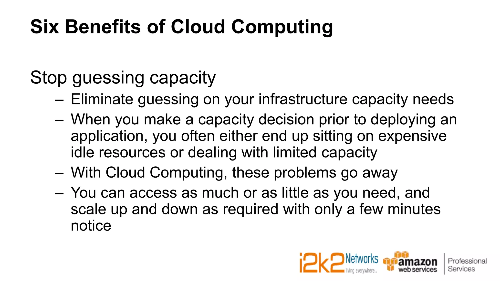 Six Benefits of Cloud Computing
Stop guessing capacity
– Eliminate guessing on your infrastructure capacity needs
– When you make a capacity decision prior to deploying an
application, you often either end up sitting on expensive
idle resources or dealing with limited capacity
– With Cloud Computing, these problems go away
– You can access as much or as little as you need, and
scale up and down as required with only a few minutes
notice
 