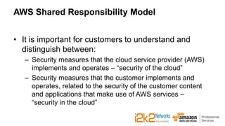 AWS Shared Responsibility Model
• It is important for customers to understand and
distinguish between:
– Security measures that the cloud service provider (AWS)
implements and operates – “security of the cloud”
– Security measures that the customer implements and
operates, related to the security of the customer content
and applications that make use of AWS services –
“security in the cloud”
 