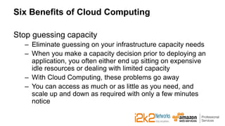 Six Benefits of Cloud Computing
Stop guessing capacity
– Eliminate guessing on your infrastructure capacity needs
– When you make a capacity decision prior to deploying an
application, you often either end up sitting on expensive
idle resources or dealing with limited capacity
– With Cloud Computing, these problems go away
– You can access as much or as little as you need, and
scale up and down as required with only a few minutes
notice
 