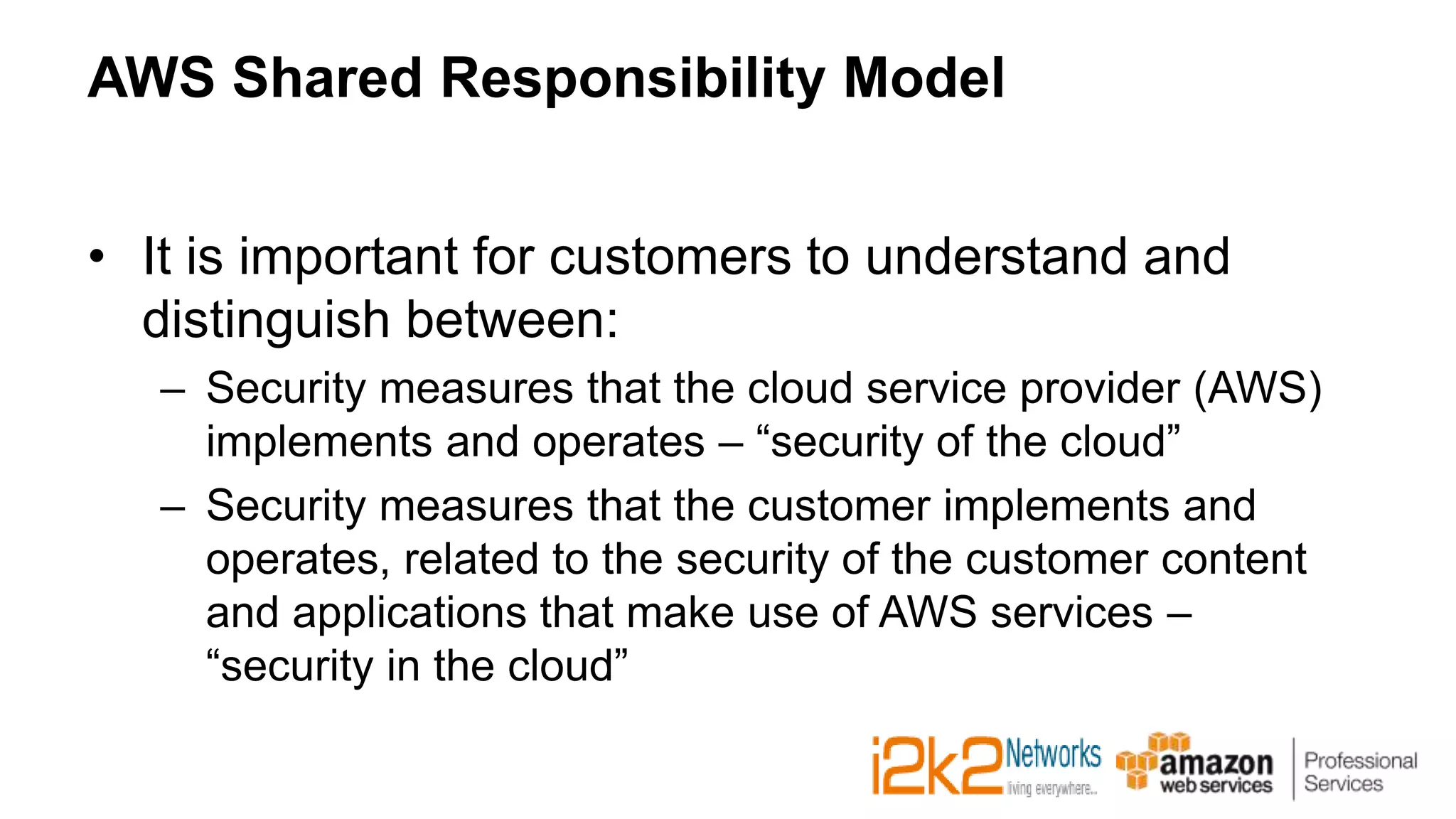 AWS Shared Responsibility Model
• It is important for customers to understand and
distinguish between:
– Security measures that the cloud service provider (AWS)
implements and operates – “security of the cloud”
– Security measures that the customer implements and
operates, related to the security of the customer content
and applications that make use of AWS services –
“security in the cloud”
 