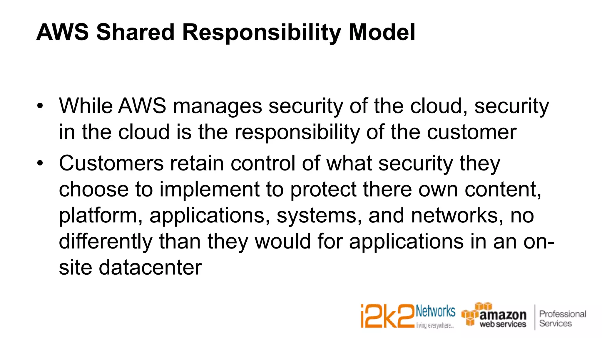 AWS Shared Responsibility Model
• While AWS manages security of the cloud, security
in the cloud is the responsibility of the customer
• Customers retain control of what security they
choose to implement to protect there own content,
platform, applications, systems, and networks, no
differently than they would for applications in an on-
site datacenter
 
