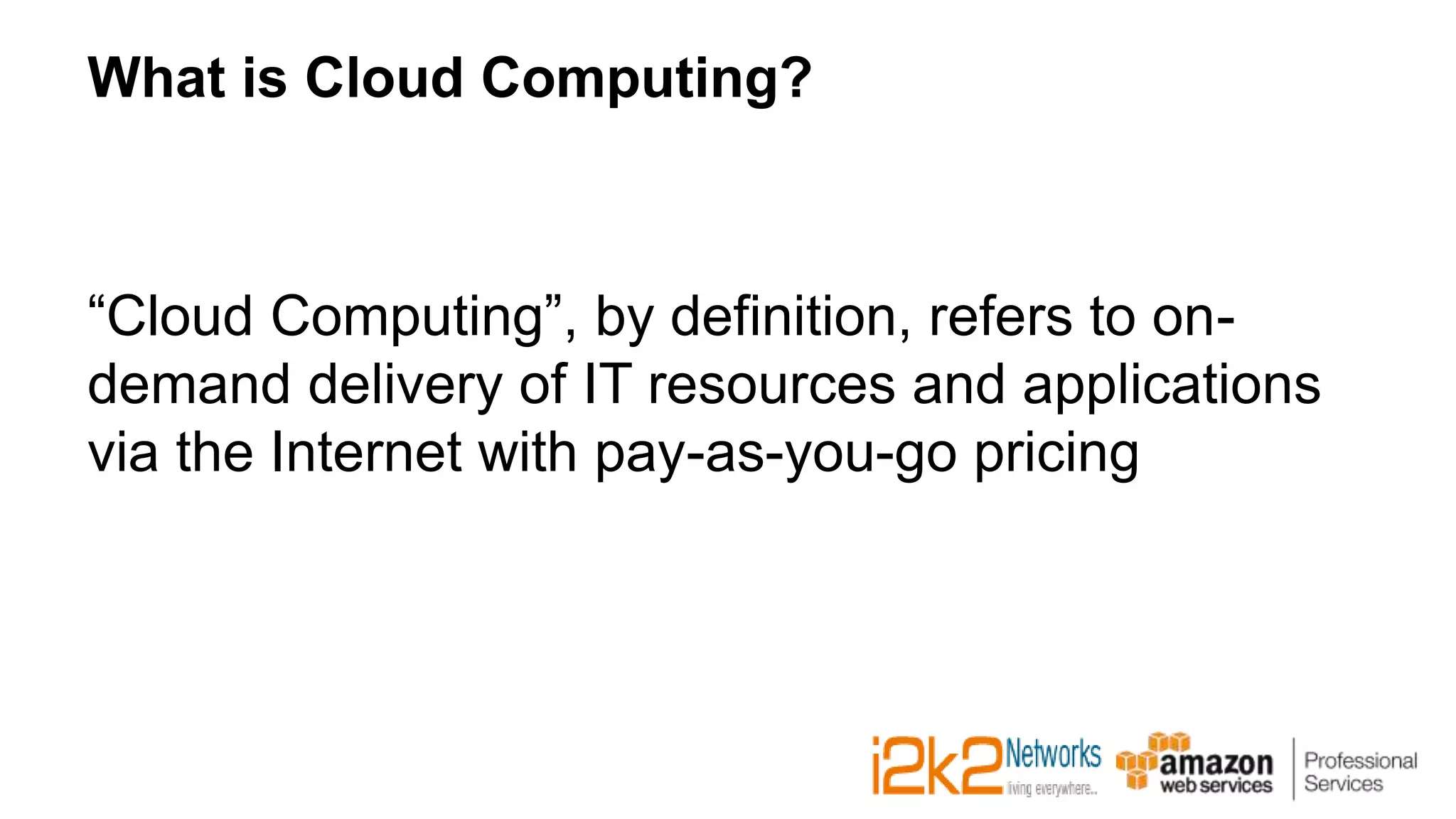 What is Cloud Computing?
“Cloud Computing”, by definition, refers to on-
demand delivery of IT resources and applications
via the Internet with pay-as-you-go pricing
 