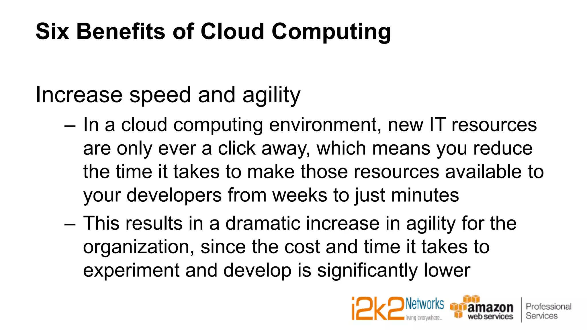 Six Benefits of Cloud Computing
Increase speed and agility
– In a cloud computing environment, new IT resources
are only ever a click away, which means you reduce
the time it takes to make those resources available to
your developers from weeks to just minutes
– This results in a dramatic increase in agility for the
organization, since the cost and time it takes to
experiment and develop is significantly lower
 