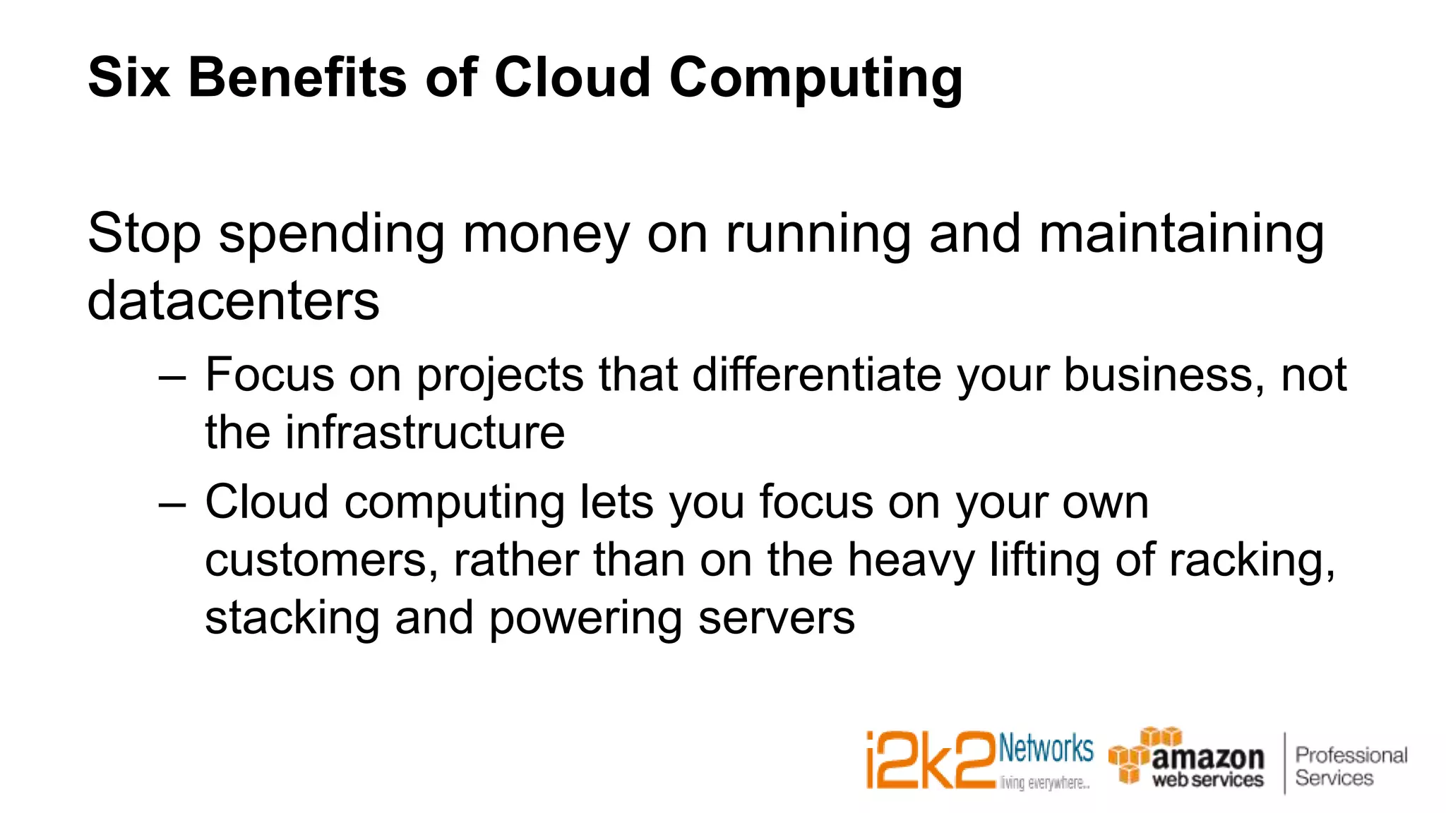 Six Benefits of Cloud Computing
Stop spending money on running and maintaining
datacenters
– Focus on projects that differentiate your business, not
the infrastructure
– Cloud computing lets you focus on your own
customers, rather than on the heavy lifting of racking,
stacking and powering servers
 