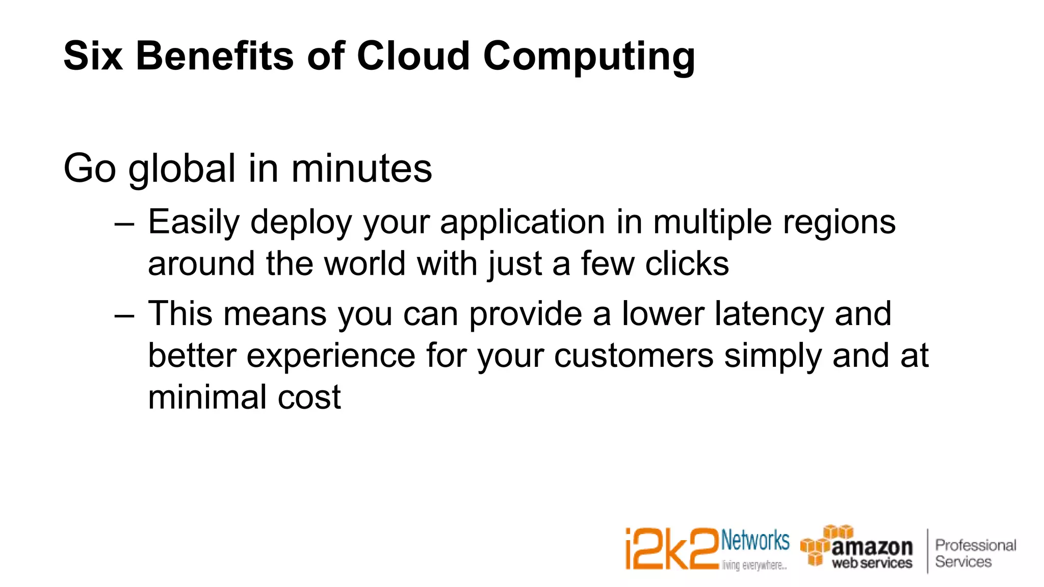 Six Benefits of Cloud Computing
Go global in minutes
– Easily deploy your application in multiple regions
around the world with just a few clicks
– This means you can provide a lower latency and
better experience for your customers simply and at
minimal cost
 