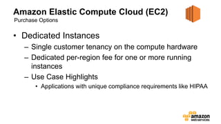 Amazon Elastic Compute Cloud (EC2)
• Dedicated Instances
– Single customer tenancy on the compute hardware
– Dedicated per-region fee for one or more running
instances
– Use Case Highlights
• Applications with unique compliance requirements like HIPAA
Purchase Options
 