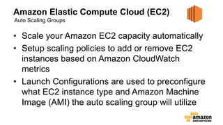 Amazon Elastic Compute Cloud (EC2)
• Scale your Amazon EC2 capacity automatically
• Setup scaling policies to add or remove EC2
instances based on Amazon CloudWatch
metrics
• Launch Configurations are used to preconfigure
what EC2 instance type and Amazon Machine
Image (AMI) the auto scaling group will utilize
Auto Scaling Groups
 