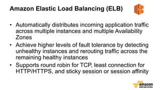 Amazon Elastic Load Balancing (ELB)
• Automatically distributes incoming application traffic
across multiple instances and multiple Availability
Zones
• Achieve higher levels of fault tolerance by detecting
unhealthy instances and rerouting traffic across the
remaining healthy instances
• Supports round robin for TCP, least connection for
HTTP/HTTPS, and sticky session or session affinity
 