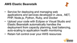 AWS Elastic Beanstalk
• Service for deploying and managing web
applications and services developed in Java, .NET,
PHP, Node.js, Python, Ruby, and Docker
• Upload your code with Eclipse or Visual Studio and
Elastic Beanstalk automatically handles the
deployment from capacity planning, load balancing,
auto-scaling to application health monitoring
• Retain full control over your AWS resources
 