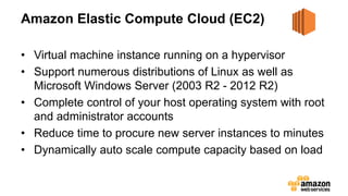 Amazon Elastic Compute Cloud (EC2)
• Virtual machine instance running on a hypervisor
• Support numerous distributions of Linux as well as
Microsoft Windows Server (2003 R2 - 2012 R2)
• Complete control of your host operating system with root
and administrator accounts
• Reduce time to procure new server instances to minutes
• Dynamically auto scale compute capacity based on load
 
