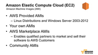 Amazon Elastic Compute Cloud (EC2)
• AWS Provided AMIs
– Linux Distributions and Windows Server 2003-2012
• Your own AMIs
• AWS Marketplace AMIs
– Enables qualified partners to market and sell their
software to AWS Customers
• Community AMIs
Amazon Machine Images (AMI)
 