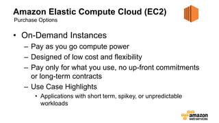 Amazon Elastic Compute Cloud (EC2)
• On-Demand Instances
– Pay as you go compute power
– Designed of low cost and flexibility
– Pay only for what you use, no up-front commitments
or long-term contracts
– Use Case Highlights
• Applications with short term, spikey, or unpredictable
workloads
Purchase Options
 