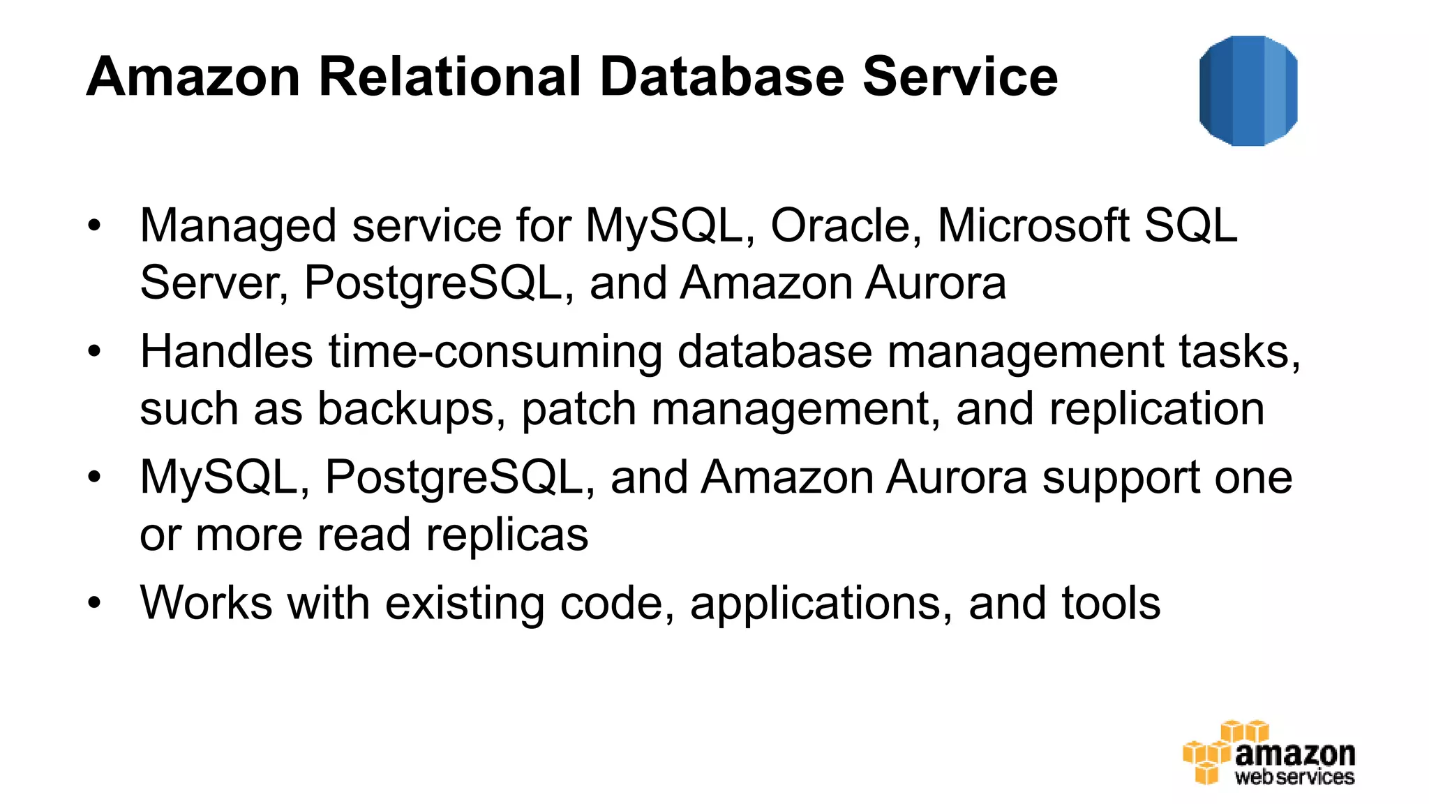 Amazon Relational Database Service
• Managed service for MySQL, Oracle, Microsoft SQL
Server, PostgreSQL, and Amazon Aurora
• Handles time-consuming database management tasks,
such as backups, patch management, and replication
• MySQL, PostgreSQL, and Amazon Aurora support one
or more read replicas
• Works with existing code, applications, and tools