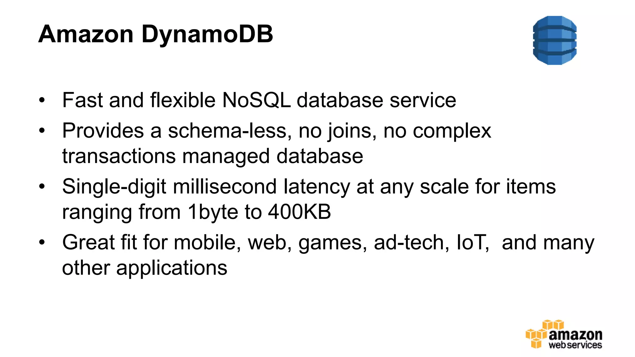 Amazon DynamoDB
• Fast and flexible NoSQL database service
• Provides a schema-less, no joins, no complex
transactions managed database
• Single-digit millisecond latency at any scale for items
ranging from 1byte to 400KB
• Great fit for mobile, web, games, ad-tech, IoT, and many
other applications
