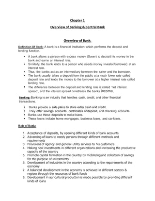 Chapter 1
Overview of Banking & Central Bank
Overview of Bank:
Definition Of Bank: A bank is a financial institution which performs the deposit and
lending function.
 A bank allows a person with excess money (Saver) to deposit his money in the
bank and earns an interest rate.
 Similarly, the bank lends to a person who needs money investor/borrower) at an
interest rate.
 Thus, the banks act as an intermediary between the saver and the borrower.
 The bank usually takes a deposit from the public at a much lower rate called
deposit rate and lends the money to the borrower at a higher interest rate called
lending rate.
 The difference between the deposit and lending rate is called ‘net interest
spread’, and the interest spread constitutes the banks income.
Banking: Banking is an industry that handles cash, credit, and other financial
transactions.
 Banks provide a safe place to store extra cash and credit.
 They offer savings accounts, certificates of deposit, and checking accounts.
 Banks use these deposits to make loans.
 These loans include home mortgages, business loans, and car loans.
Role of Bank:
1. Acceptance of deposits, by opening different kinds of bank accounts
2. Advancing of loans to needy persons through different methods and
requirements
3. Provisions of agency and general utility services to his customers
4. Making new investments in different organizations and increasing the productive
capacity of the country
5. Promote capital formation in the country by mobilizing and collection of savings
for the purpose of investments
6. Development of industries in the country according to the requirements of the
economy
7. A balanced development in the economy is achieved in different sectors &
regions through the resources of bank funds
8. Development in agricultural production is made possible by providing different
kinds of loans
 