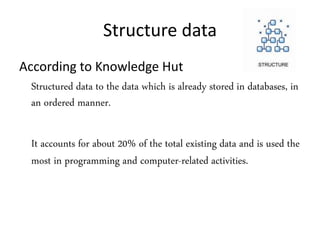 Structure data
According to Knowledge Hut
Structured data to the data which is already stored in databases, in
an ordered manner.
It accounts for about 20% of the total existing data and is used the
most in programming and computer-related activities.
 