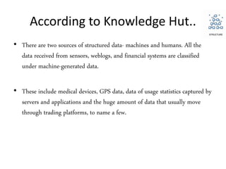 According to Knowledge Hut..
• There are two sources of structured data- machines and humans. All the
data received from sensors, weblogs, and financial systems are classified
under machine-generated data.
• These include medical devices, GPS data, data of usage statistics captured by
servers and applications and the huge amount of data that usually move
through trading platforms, to name a few.
 